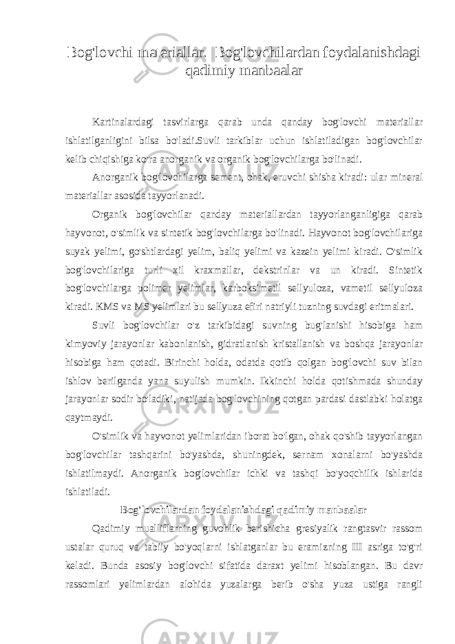 Bog&#39;lovchi materiallar. Bog&#39;lovchilardan foydalanishdagi qadimiy manbaalar Kartinalardagi tasvirlarga qarab unda qanday bog&#39;lovchi materiallar ishlatilganligini bilsa bo&#39;ladi.Suvli tarkiblar uchun ishlatiladigan bog&#39;lovchilar kelib chiqishiga ko&#39;ra anorganik va organik bog&#39;lovchilarga bo&#39;linadi. Anorganik bog&#39;lovchilarga sement, ohak, eruvchi shisha kiradi: ular mineral materiallar asosida tayyorlanadi. Organik bog&#39;lovchilar qanday materiallardan tayyorlanganligiga qarab hayvonot, o&#39;simlik va sintetik bog&#39;lovchilarga bo&#39;linadi. Hayvonot bog&#39;lovchilariga suyak yelimi, go&#39;shtlardagi yelim, baliq yelimi va kazein yelimi kiradi. O&#39;simlik bog&#39;lovchilariga turli xil kraxmallar, dekstrinlar va un kiradi. Sintetik bog&#39;lovchilarga polimer yelimlar, karboksimetil sellyuloza, vametil sellyuloza kiradi. KMS va MS yelimlari bu sellyuza efiri natriyli tuzning suvdagi eritmalari. Suvli bog&#39;lovchilar o&#39;z tarkibidagi suvning bug&#39;lanishi hisobiga ham kimyoviy jarayonlar kabonlanish, gidratlanish kristallanish va boshqa jarayonlar hisobiga ham qotadi. Birinchi holda, odatda qotib qolgan bog&#39;lovchi suv bilan ishlov berilganda yana suyulish mumkin. Ikkinchi holda qotishmada shunday jarayonlar sodir bo&#39;ladiki, natijada bog&#39;lovchining qotgan pardasi dastlabki holatga qaytmaydi. O&#39;simlik va hayvonot yelimlaridan iborat bo&#39;lgan, ohak qo&#39;shib tayyorlangan bog&#39;lovchilar tashqarini bo&#39;yashda, shuningdek, sernam xonalarni bo&#39;yashda ishlatilmaydi. Anorganik bog&#39;lovchilar ichki va tashqi bo&#39;yoqchilik ishlarida ishlatiladi. Bog&#39;lovchilardan foydalanishdagi qadimiy manbaalar Qadimiy mualliflarning guvohlik berishicha gresiyalik rangtasvir rassom ustalar quruq va tabiiy bo&#39;yoqlarni ishlatganlar bu eramizning III asriga to&#39;g&#39;ri keladi. Bunda asosiy bog&#39;lovchi sifatida daraxt yelimi hisoblangan. Bu davr rassomlari yelimlardan alohida yuzalarga berib o&#39;sha yuza ustiga rangli 