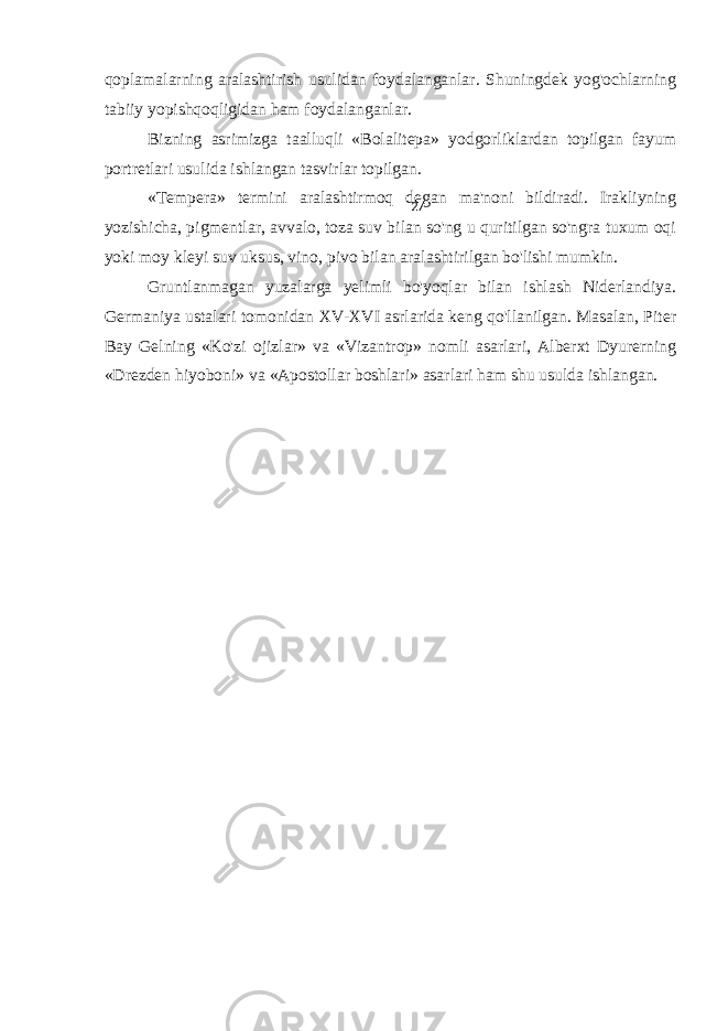 qoplamalarning aralashtirish usulidan foydalanganlar. Shuningdek yog&#39;ochlarning tabiiy yopishqoqligidan ham foydalanganlar. Bizning asrimizga taalluqli «Bolalitepa» yodgorliklardan topilgan fayum portretlari usulida ishlangan tasvirlar topilgan. «Tempera» termini aralashtirmoq degan ma&#39;noni bildiradi. Irakliyning yozishicha, pigmentlar, avvalo, toza suv bilan so&#39;ng u quritilgan so&#39;ngra tuxum oqi yoki moy kleyi suv uksus, vino, pivo bilan aralashtirilgan bo&#39;lishi mumkin. Gruntlanmagan yuzalarga yelimli bo&#39;yoqlar bilan ishlash Niderlandiya. Germaniya ustalari tomonidan XV-XVI asrlarida keng qo&#39;llanilgan. Masalan, Piter Bay Gelning «Ko&#39;zi ojizlar» va «Vizantrop» nomli asarlari, Alberxt Dyurerning «Drezden hiyoboni» va «Apostollar boshlari» asarlari ham shu usulda ishlangan. 27 