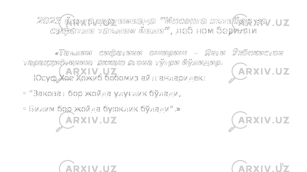 2023 йилга юртимизда “Инсонга эътибор ва сифатли таълим йили” , деб ном берилди « Таълим сифатини ошириш – Янги Ўзбекистон тараққиётининг яккаю ягона тўғри йўлидир. Юсуф Хос Ҳожиб бобомиз айтганларидек: • “ Заковат бор жойда улуғлик бўлади, • Билим бор жойда буюклик бўлади”.» 12 