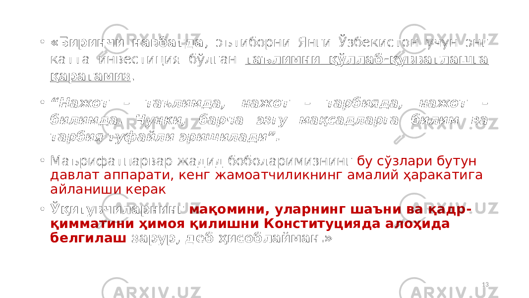 • «Биринчи навбатда , эътиборни Янги Ўзбекистон учун энг катта инвестиция бўлган таълимни қўллаб-қувватлашга қаратамиз . • “ Нажот – таълимда, нажот – тарбияда, нажот – билимда. Чунки, барча эзгу мақсадларга билим ва тарбия туфайли эришилади”. • Маърифатпарвар жадид боболаримизнинг бу сўзлари бутун давлат аппарати, кенг жамоатчиликнинг амалий ҳаракатига айланиши керак • Ўқитувчиларнинг мақомини, уларнинг шаъни ва қадр- қимматини ҳимоя қилишни Конституцияда алоҳида белгилаш зарур, деб ҳисоблайман.» 13 