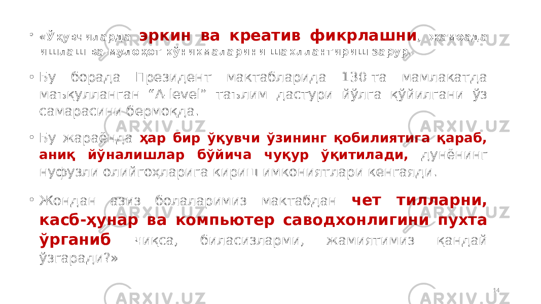 • «Ўқувчиларда эркин ва креатив фикрлашни , жамоада ишлаш ва мулоқот кўникмаларини шакллантириш зарур. • Бу борада Президент мактабларида 130 та мамлакатда маъқулланган “A-level” таълим дастури йўлга қўйилгани ўз самарасини бермоқда. • Бу жараёнда ҳар бир ўқувчи ўзининг қобилиятига қараб, аниқ йўналишлар бўйича чуқур ўқитилади, дунёнинг нуфузли олийгоҳларига кириш имкониятлари кенгаяди. • Жондан азиз болаларимиз мактабдан чет тилларни, касб-ҳунар ва компьютер саводхонлигини пухта ўрганиб чиқса, биласизларми, жамиятимиз қандай ўзгаради?» 14 