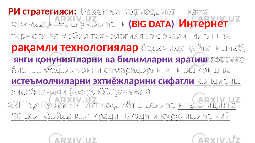  РИ стратегияси: Рақамли иқтисодиёт - катта ҳажмдаги маълумотларни ( BIG DATА ) Интернет тармоғи ва мобил технологиялар орқали йиғиш ва рақамли технологиялар ёрдамида қайта ишлаб, янги қонуниятларни ва билимларни яратиш асосида бизнес моделларини самарадорлигини ошириш ва истеъмолчиларни эхтиёжларини сифатли қондириш хисобланади ( акад. СС.Гулямов ). АҚШда Рақамли иқтисодиёт 1 доллар инвестицияга 20 дол. фойда келтиради. Биздаги қурулишлар чи? 18 