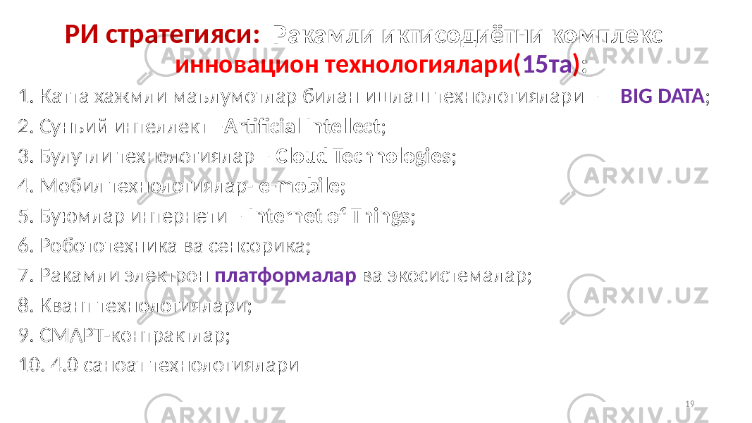  РИ стратегияси: Ракамли иктисодиётни комплекс инновацион технологиялари( 15та ) : 1. Катта хажмли маълумотлар билан ишлаш технологиялари – BIG DATA ; 2. Сунъий интеллект – Artificial Intellect ; 3. Булутли технологиялар – Cloud Technologies ; 4. Мобил технологиялар- е-mobile; 5. Буюмлар интернети – Internet of Things ; 6. Робототехника ва сенсорика; 7. Ракамли электрон платформалар ва экосистемалар; 8. Квант технологиялари; 9. СМАРТ-контрактлар; 10. 4.0 саноат технологиялари 19 