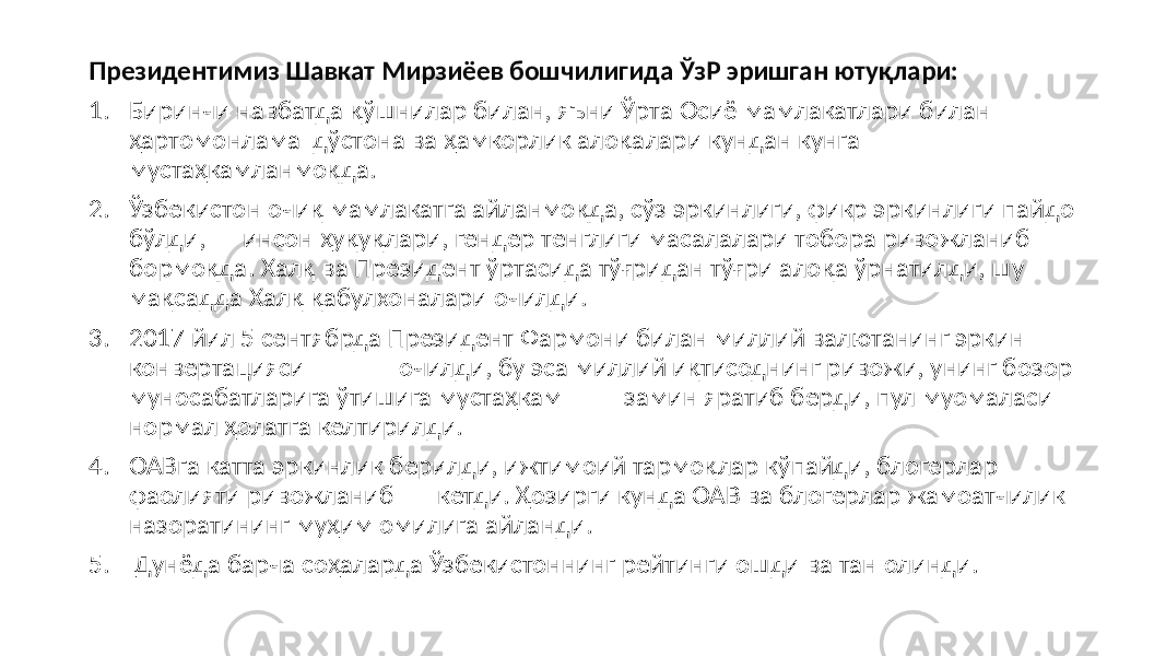 Президентимиз Шавкат Мирзиёев бошчилигида ЎзР эришган ютуқлари: 1. Биринчи навбатда қўшнилар билан, яъни Ўрта Осиё мамлакатлари билан ҳартомонлама дўстона ва ҳамкорлик алоқалари кундан кунга мустаҳкамланмоқда. 2. Ўзбекистон очиқ мамлакатга айланмоқда, сўз эркинлиги, фикр эркинлиги пайдо бўлди, инсон ҳуқуқлари, гендер тенглиги масалалари тобора ривожланиб бормоқда. Халқ ва Президент ўртасида тўғридан тўғри алоқа ўрнатилди, шу мақсадда Халқ қабулхоналари очилди. 3. 2017 йил 5 сентябрда Президент Фармони билан миллий валютанинг эркин конвертацияси очилди, бу эса миллий иқтисоднинг ривожи, унинг бозор муносабатларига ўтишига мустаҳкам замин яратиб берди, пул муомаласи нормал ҳолатга келтирилди. 4. ОАВга катта эркинлик берилди, ижтимоий тармоқлар кўпайди, блогерлар фаолияти ривожланиб кетди. Ҳозирги кунда ОАВ ва блогерлар жамоатчилик назоратининг муҳим омилига айланди. 5. Дунёда барча соҳаларда Ўзбекистоннинг рейтинги ошди ва тан олинди. 