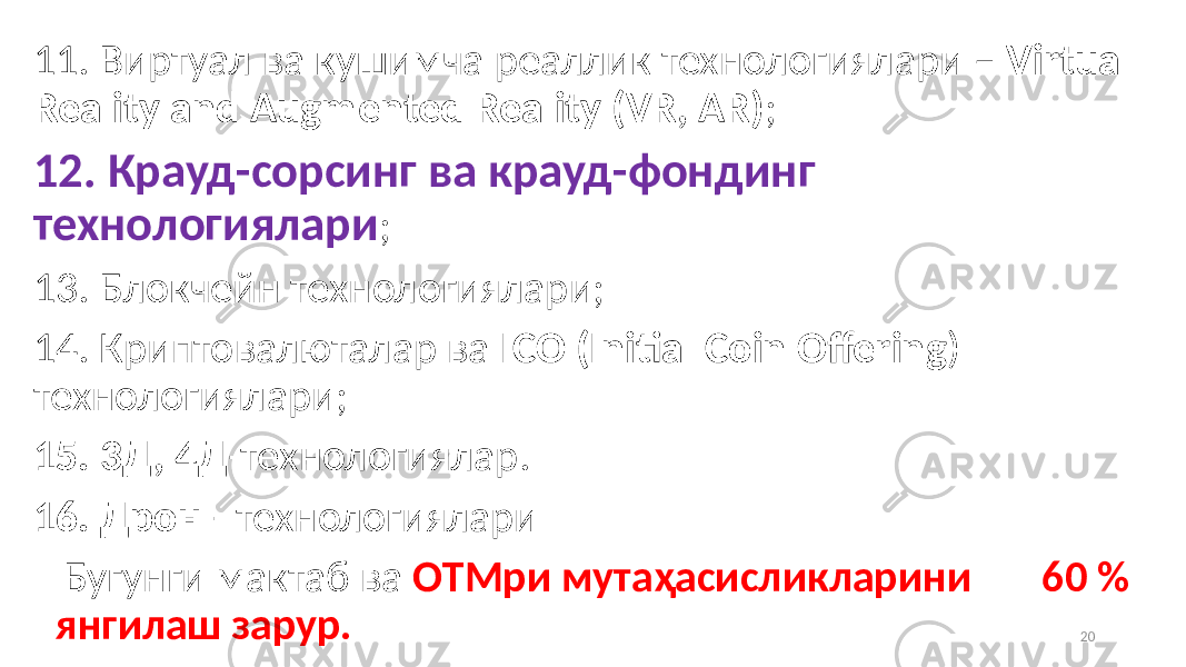 11. Виртуал ва кушимча реаллик технологиялари – Virtual Reality and Augmented Reality (VR, AR) ; 12. Крауд-сорсинг ва крауд-фондинг технологиялари ; 13. Блокчейн технологиялари; 14. Криптовалюталар ва ICO (Initial Coin Offering ) технологиялари; 15. 3Д, 4Д -технологиялар. 16. Дрон - технологиялари Бугунги мактаб ва ОТМри мутаҳасисликларини 60 % янгилаш зарур. 20 