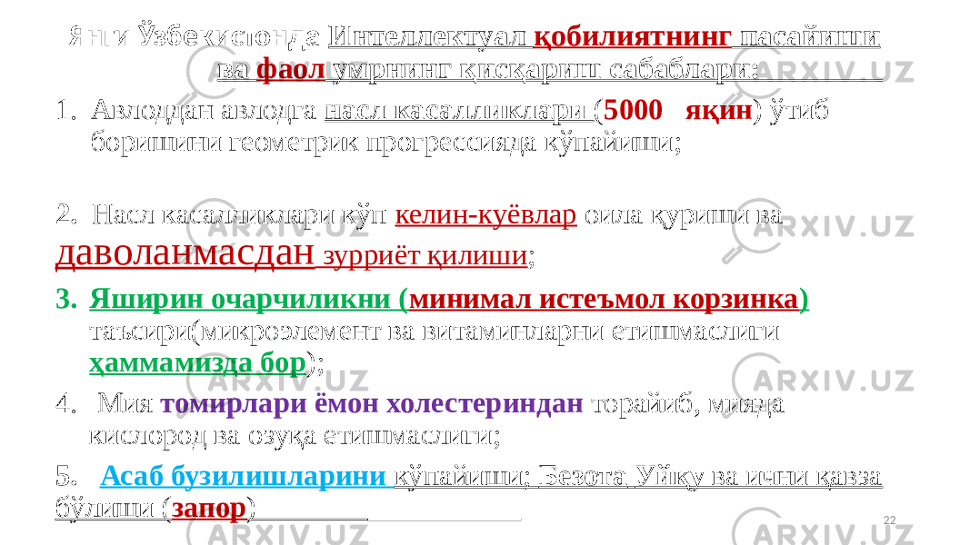  Янги Ўзбекистонда Интеллектуал қобилиятнинг пасайиши ва фаол умрнинг қисқариш сабаблари: 1. Авлоддан авлодга насл касалликлари ( 5000 яқин ) ўтиб боришини геометрик прогрессияда кўпайиши; 2. Насл касалликлари кўп келин-куёвлар оила қуриши ва даволанмасдан зурриёт қилиши ; 3. Яширин очарчиликни ( минимал истеъмол корзинка ) таъсири(микроэлемент ва витаминларни етишмаслиги ҳаммамизда бор ); 4. Мия томирлари ёмон холестериндан торайиб, мияда кислород ва озуқа етишмаслиги; 5. Асаб бузилишларини кўпайиши; Безота Уйқу ва ични қавза бўлиши ( запор ) 22 