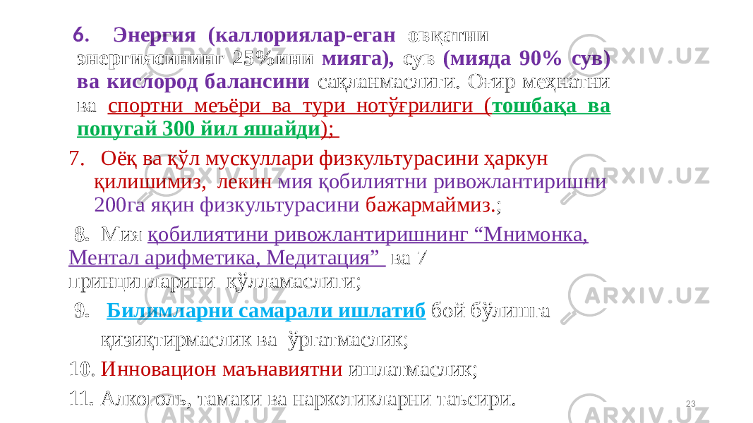 6. Энергия (каллориялар-еган овқатни энергиясининг 25%ини мияга), сув (мияда 90% сув) ва кислород балансини сақланмаслиги. Оғир меҳнатни ва спортни меъёри ва тури нотўғрилиги ( тошбақа ва попугай 300 йил яшайди ); 7. Оёқ ва қўл мускуллари физкультурасини ҳаркун қилишимиз, лекин мия қобилиятни ривожлантиришни 200га яқин физкультурасини бажармаймиз. ; 8. Мия қобилиятини ривожлантиришнинг “Мнимонка, Ментал арифметика, Медитация” ва 7 принципларини _ қўлламаслиги; 9. Билимларни самарали ишлатиб бой бўлишга қизиқтирмаслик ва ўргатмаслик; 10 . Инновацион маънавиятни ишлатмаслик; 11. Алкоголь, тамаки ва наркотикларни таъсири. 23 