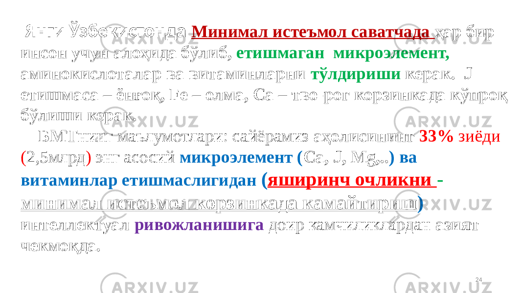 24 Янги Ўзбекистонда Минимал истеъмол саватчада ҳар бир инсон учун алоҳида бўлиб, етишмаган микроэлемент, аминокислоталар ва витаминларни тўлдириши керак. J етишмаса – ёнғоқ, Fe – олма, Ca – тво-рог корзинкада кўпроқ бўлиши керак. БМТ нинг маълумотлари: сайёрамиз аҳолисининг 33% зиёди ( 2,5млрд ) энг асосий микроэлемент ( Ca, J, Mg,.. ) ва витаминлар етишмаслигидан ( яширинч очликни - минимал истеъмол корзинкада камайтириш ) интеллектуал ривожланишига доир камчиликлардан азият чекмоқда. 