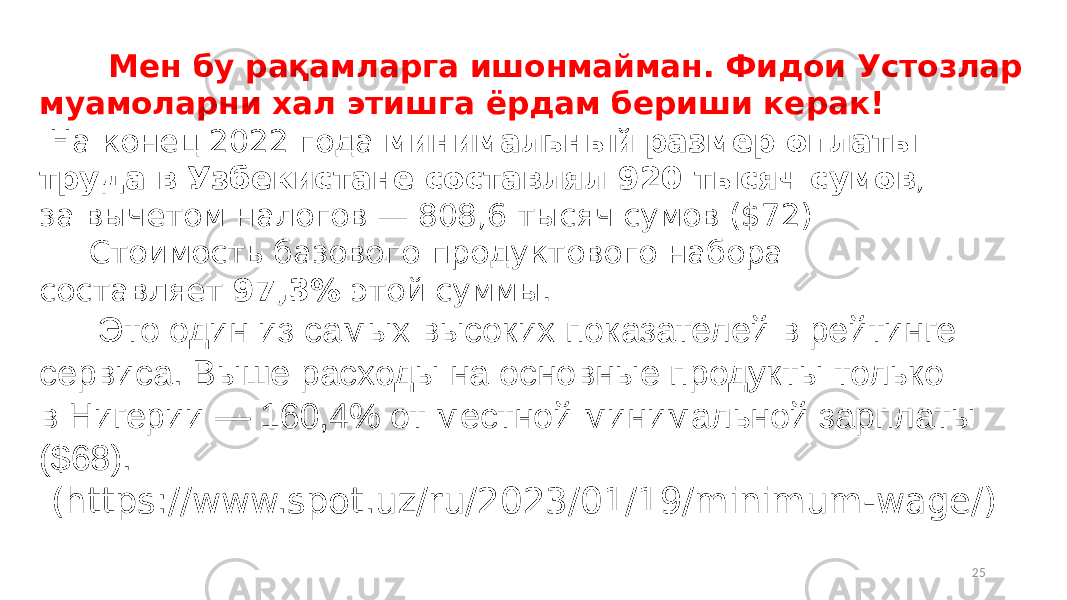  Мен бу рақамларга ишонмайман. Фидои Устозлар муамоларни хал этишга ёрдам бериши керак! На конец 2022 года минимальный размер оплаты труда в Узбекистане составлял 920 тысяч сумов , за вычетом налогов — 808,6 тысяч сумов ($72) Стоимость базового продуктового набора составляет  97,3%  этой суммы. Это один из самых высоких показателей в рейтинге сервиса. Выше расходы на основные продукты только в Нигерии — 160,4% от местной минимальной зарплаты ($68). (https://www.spot.uz/ru/2023/01/19/minimum-wage/) 25 