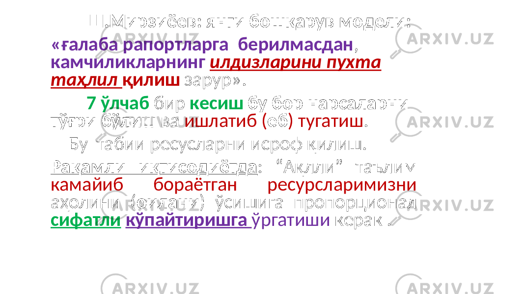  Ш.Мирзиёев: янги бошқарув модели: «ғалаба рапортларга берилмасдан , камчиликларнинг илдизларини пухта таҳлил қилиш зарур». 7 ўлчаб бир кесиш бу бор нарсаларни тўғри бўлиш ва ишлатиб ( еб ) тугатиш . Бу табии ресусларни исроф қилиш. Рақамли иқтисодиётда : “Ақлли” таълим камайиб бораётган ресурсларимизни аҳолини ( оилани ) ўсишига пропорционал сифатли кўпайтиришга ўргатиши керак . 