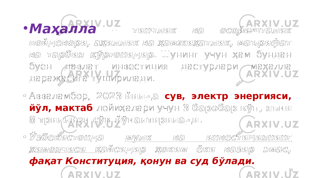 • Маҳалла – тинчлик ва осойишталик пойдевори, аҳиллик ва ҳамжиҳатлик, маърифат ва тарбия қўрғонидир.  Шунинг учун ҳам бундан буён давлат инвестиция дастурлари маҳалла даражасига туширилади. • Авваламбор, 2023 йилда сув, электр энергияси, йўл, мактаб лойиҳалари учун 3 баробар кўп, яъни 8 триллион сўм йўналтирилади. • Ўзбекистонда мулк ва инвестициянинг ҳимоячиси қайсидир ҳоким ёки вазир эмас, фақат Конституция, қонун ва суд бўлади. 30 