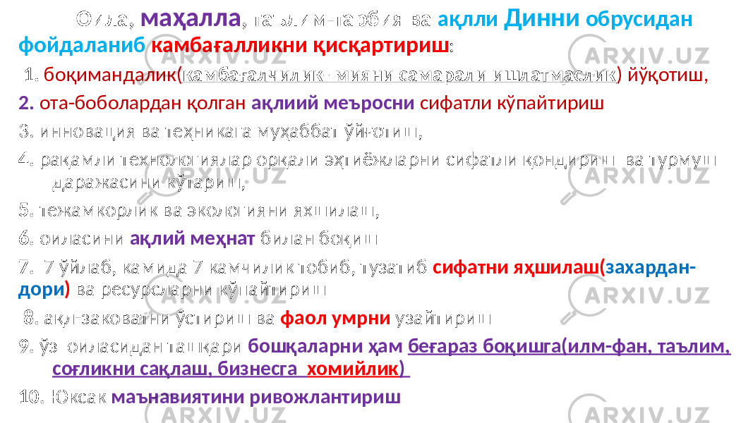  Оила, маҳалла , таълим-тарбия ва ақлли Динни обрусидан фойдаланиб камбағалликни қисқартириш : 1. боқимандалик( камбағалчилик- мияни самарали ишлатмаслик ) йўқотиш, 2. ота-боболардан қолган ақлиий меъросни сифатли кўпайтириш 3. инновация ва теҳникага муҳаббат ўйғотиш, 4. рақамли технологиялар орқали эҳтиёжларни сифатли қондириш ва турмуш даражасини кўтариш, 5. тежамкорлик ва экологияни яхшилаш, 6. оиласини ақлий меҳнат билан боқиш 7. 7 ўйлаб, камида 7 камчилик тобиб, тузатиб сифатни яҳшилаш( захардан- дори ) ва ресурсларни кўпайтириш 8. ақл-заковатни ўстириш ва фаол умрни узайтириш 9. ўз оиласидан ташқари бошқаларни ҳам беғараз боқишга(илм-фан, таълим, соғликни сақлаш, бизнесга хомийлик ) 10. Юксак маънавиятини ривожлантириш 