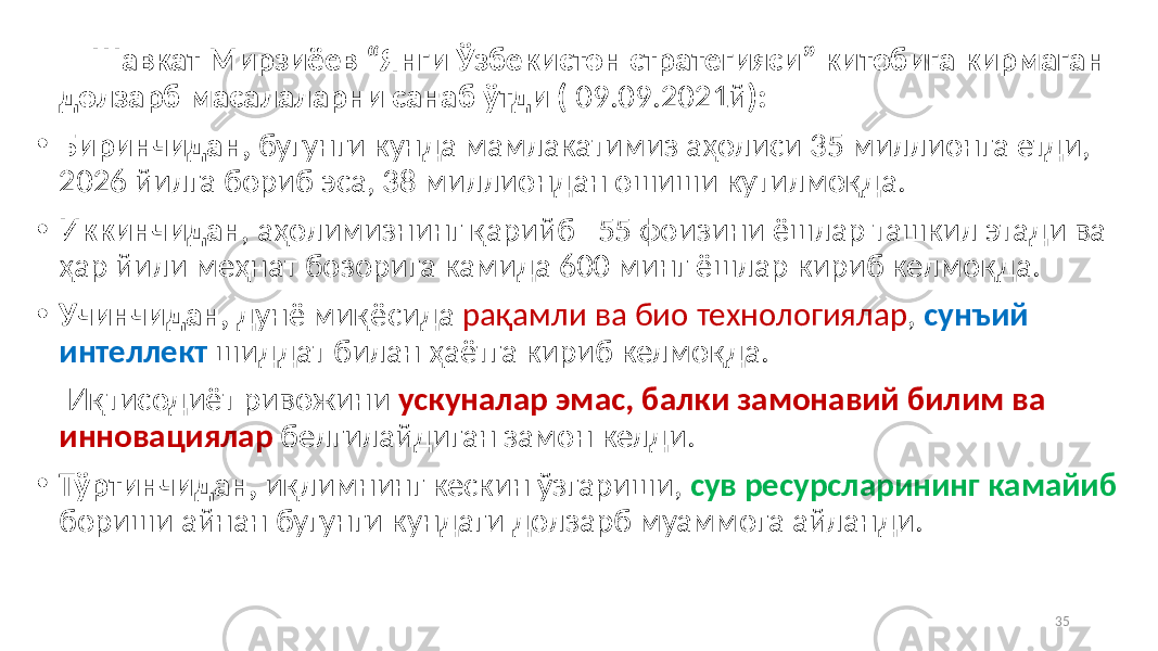  Шавкат Мирзиёев “Янги Ўзбекистон стратегияси” китобига кирмаган долзарб масалаларни санаб ўтди ( 09.09.2021й ): • Биринчидан, бугунги кунда мамлакатимиз аҳолиси 35 миллионга етди, 2026 йилга бориб эса, 38 миллиондан ошиши кутилмоқда. • Иккинчидан , аҳолимизнинг қарийб 55 фоизини ёшлар ташкил этади ва ҳар йили меҳнат бозорига камида 600 минг ёшлар кириб келмоқда. • Учинчидан, дунё миқёсида рақамли ва био технологиялар , сунъий интеллект шиддат билан ҳаётга кириб келмоқда. Иқтисодиёт ривожини ускуналар эмас, балки замонавий билим ва инновациялар белгилайдиган замон келди. • Тўртинчидан, иқлимнинг кескин ўзгариши, сув ресурсларининг камайиб бориши айнан бугунги кундаги долзарб муаммога айланди. 35 