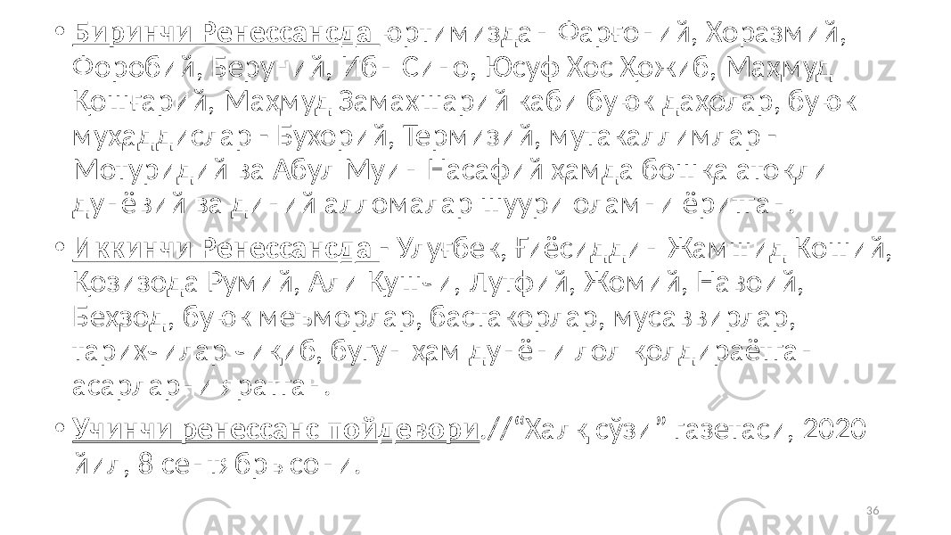 • Биринчи Ренессансда юртимиздан Фарғоний, Хоразмий, Форобий, Беруний, Ибн Сино, Юсуф Хос Ҳожиб, Маҳмуд Қошғарий, Маҳмуд Замахшарий каби буюк даҳолар, буюк муҳаддислар - Бухорий, Термизий, мутакаллимлар - Мотуридий ва Абул Муин Насафий ҳамда бошқа атоқли дунёвий ва диний алломалар шуури оламни ёритган. • Иккинчи Ренессансда - Улуғбек, Ғиёсиддин Жамшид Коший, Қозизода Румий, Али Қушчи, Лутфий, Жомий, Навоий, Беҳзод, буюк меъморлар, бастакорлар, мусаввирлар, тарихчилар чиқиб, бугун ҳам дунёни лол қолдираётган асарларни яратган. • Учинчи ренессанс пойдевори .//“Халқ сўзи” газетаси, 2020 йил, 8 сентябрь сони. 36 