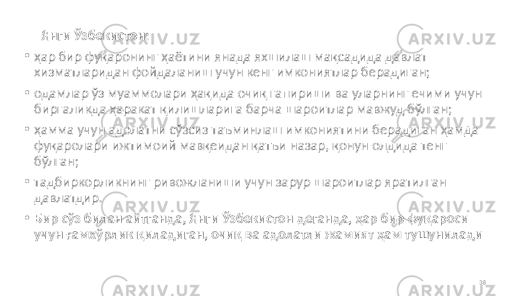  Янги Ўзбекистон: • ҳар бир фуқаронинг ҳаётини янада яхшилаш мақсадида давлат хизматларидан фойдаланиш учун кенг имкониятлар берадиган; • одамлар ўз муаммолари ҳақида очиқ гапириши ва уларнинг ечими учун биргаликда ҳаракат қилишларига барча шароитлар мавжуд бўлган; • ҳамма учун адолатни сўзсиз таъминлаш имкониятини берадиган ҳамда фуқаролари ижтимоий мавқеидан қатъи назар, қонун олдида тенг бўлган; • тадбиркорликнинг ривожланиши учун зарур шароитлар яратилган давлатдир. • Бир сўз билан айтганда, Янги Ўзбекистон деганда, ҳар бир фуқароси учун ғамхўрлик қиладиган, очиқ ва адолатли жамият ҳам тушунилади 38 