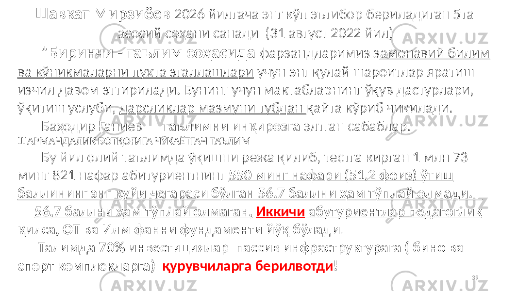 39Шавкат Мирзиёев 2026 йилгача энг кўп эътибор бериладиган 5та асосий соҳани санади (31 август 2022 йил) &#34;Биринчи - таълим соҳасида фарзандларимиз з амонавий билим ва кўникмаларни пухта эгаллашлари учун энг қулай шароитлар яратиш изчил давом эттирилади. Бунинг учун мактабларнинг ўқув дастурлари, ўқитиш услуби, дарсликлар мазмуни тубдан қайта кўриб чиқилади. Баҳодир Ғаниев — таълимни инқирозга элтган сабаблар. ШАРМАНДАЛИК БОТҚОҒИГА ЧЎКАЁТГАН ТАЪЛИМ Бу йил олий таълимда ўқишни режа қилиб, тестга кирган 1 млн 73 минг 821 нафар абитуриентнинг 550 минг нафари (51,2 фоиз) ўтиш баллининг энг қуйи чегараси бўлган 56,7 баллни ҳам тўплай олмади. 56,7 баллни ҳам тўплай олмаган, Иккичи абутуриентлар педагоглик қилса, ОТ ва Илм фанни фундаменти йўқ бўлади. Талимда 70% инвестициялар пассив инфраструктурага ( бино ва спорт комплекларга) қурувчиларга берилвотди ! 