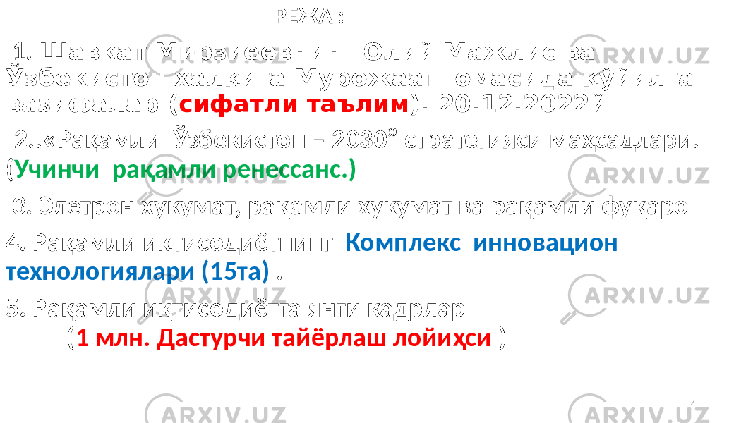  РЕЖА : 1. Шавкат Мирзиёевнинг Олий Мажлис ва Ўзбекистон халқига Мурожаатномасида қўйилган вазифалар ( сифатли таълим ). 20.12.2022й 2..«Рақамли Ўзбекистон – 2030” стратегияси маҳсадлари. ( Учинчи рақамли ренессанс.) Статистика идо 3. Элетрон хукумат, рақамли хукумат ва рақамли фуқаро 4. Рақамли иқтисодиётнинг Комплекс инновацион технологиялари (15та) . 5. Рақамли иқтисодиётга янги кадрлар ( 1 млн. Дастурчи тайёрлаш лойиҳси ) 4 