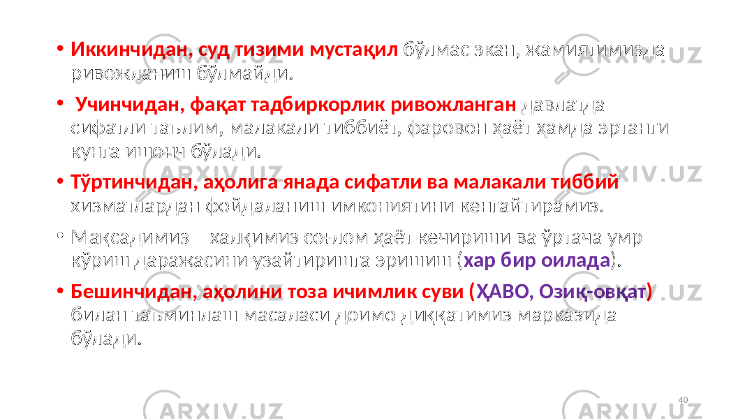 • Иккинчидан, суд тизими мустақил бўлмас экан, жамиятимизда ривожланиш бўлмайди. • Учинчидан, фақат тадбиркорлик ривожланган давлатда – сифатли таълим, малакали тиббиёт, фаровон ҳаёт ҳамда эртанги кунга ишонч бўлади. • Тўртинчидан, аҳолига янада сифатли ва малакали тиббий хизматлардан фойдаланиш имкониятини кенгайтирамиз. • Мақсадимиз – халқимиз соғлом ҳаёт кечириши ва ўртача умр кўриш даражасини узайтиришга эришиш ( хар бир оилада ). • Бешинчидан, аҳолини тоза ичимлик суви ( ҲАВО, Озиқ-овқат ) билан таъминлаш масаласи доимо диққатимиз марказида бўлади. 40 