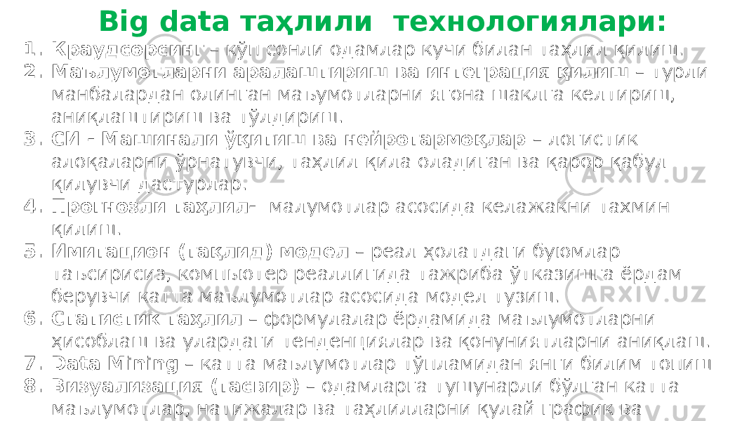  Big data таҳлили технологиялари: 1. Краудсорсинг – кўп сонли одамлар кучи билан таҳлил қилиш. 2. Маълумотларни аралаштириш ва интеграция қилиш – турли манбалардан олинган маъумотларни ягона шаклга келтириш, аниқлаштириш ва тўлдириш. 3. СИ - Машинали ўқитиш ва нейротармоқлар – логистик алоқаларни ўрнатувчи, таҳлил қила оладиган ва қарор қабул қилувчи дастурлар. 4. Прогнозли таҳлил- малумотлар асосида келажакни тахмин қилиш. 5. Имитацион (тақлид) модел – реал ҳолатдаги буюмлар таъсирисиз, компьютер реаллигида тажриба ўтказишга ёрдам берувчи катта маълумотлар асосида модел тузиш. 6. Статистик таҳлил – формулалар ёрдамида маълумотларни ҳисоблаш ва улардаги тенденциялар ва қонуниятларни аниқлаш. 7. Data Mining – катта маълумотлар тўпламидан янги билим топиш 8. Визуализация (тасвир) – одамларга тушунарли бўлган катта маълумотлар, натижалар ва таҳлилларни қулай график ва чизмаларда тақдим этиш. 