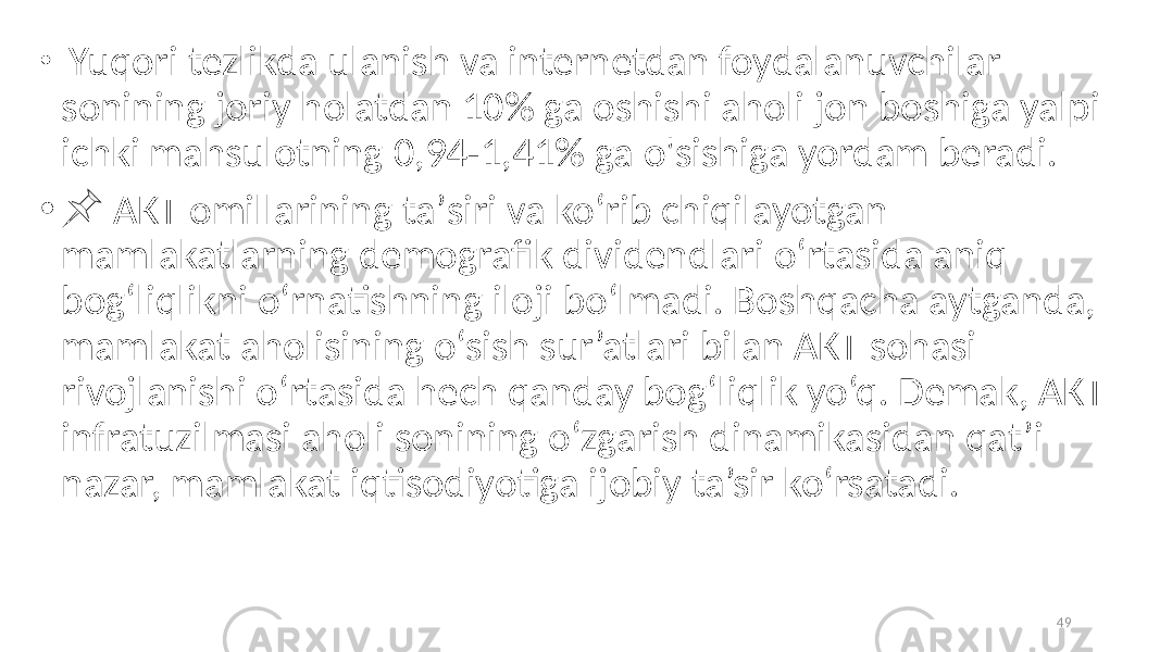 • Yuqori tezlikda ulanish va internetdan foydalanuvchilar sonining joriy holatdan 10% ga oshishi aholi jon boshiga yalpi ichki mahsulotning 0,94-1,41% ga o&#39;sishiga yordam beradi. • &#55357;&#56524; AKT omillarining taʼsiri va koʻrib chiqilayotgan mamlakatlarning demografik dividendlari oʻrtasida aniq bogʻliqlikni oʻrnatishning iloji boʻlmadi. Boshqacha aytganda, mamlakat aholisining o‘sish sur’atlari bilan AKT sohasi rivojlanishi o‘rtasida hech qanday bog‘liqlik yo‘q. Demak, AKT infratuzilmasi aholi sonining o‘zgarish dinamikasidan qat’i nazar, mamlakat iqtisodiyotiga ijobiy ta’sir ko‘rsatadi. 49 