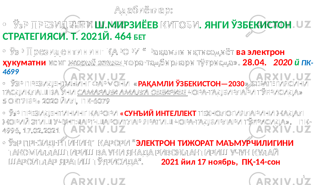  Адабиётлар: • Ў З Р ПРЕЗИДЕНТИ Ш.МИРЗИЁЕВ КИТОБИ . ЯНГИ ЎЗБЕКИСТОН СТРАТЕГИЯСИ. Т. 2021Й. 464 БЕТ • ЎзР Президентининг ҚАРОРИ “ Рақамли иқтисодиёт ва электрон ҳукуматни кенг жорий этиш чора-тадбирлари тўғрисда». 28.04. 2020 й ПК- 4699 • ЎЗР ПРЕЗИДЕНТИНИНГ ФАРМОНИ « РАҚАМЛИ ЎЗБЕКИСТОН—2030 » СТРАТЕГИЯСИНИ ТАСДИҚЛАШ ВА УНИ САМАРАЛИ АМАЛГА ОШИРИШ ЧОРА-ТАДБИРЛАРИ ТЎҒРИСИДА» 5 ОКТЯБРЬ 2020 ЙИЛ, ПК-6079 • Ў З Р ПРЕЗИДЕНТИНИНГ ҚАРОРИ «СУНЪИЙ ИНТЕЛЛЕКТ ТЕХНОЛОГИЯЛАРИНИ ЖАДАЛ ЖОРИЙ ЭТИШ УЧУН ШАРТ-ШАРОИТЛАР ЯРАТИШ ЧОРА-ТАДБИРЛАРИ ТЎҒРИСИДА». ПҚ- 4996, 17.02.2021 • ЎзР ПРЕЗИДЕНТИНИНГ ҚАРОРИ “ ЭЛЕКТРОН ТИЖОРАТ МАЪМУРЧИЛИГИНИ ТАКОМИЛЛАШТИРИШ ВА УНИ ЯНАДА РИВОЖЛАНТИРИШ УЧУН ҚУЛАЙ ШАРОИТЛАР ЯРАТИШ ТЎҒРИСИДА”. 2021 йил 17 ноябрь, ПҚ-14-сон 5 