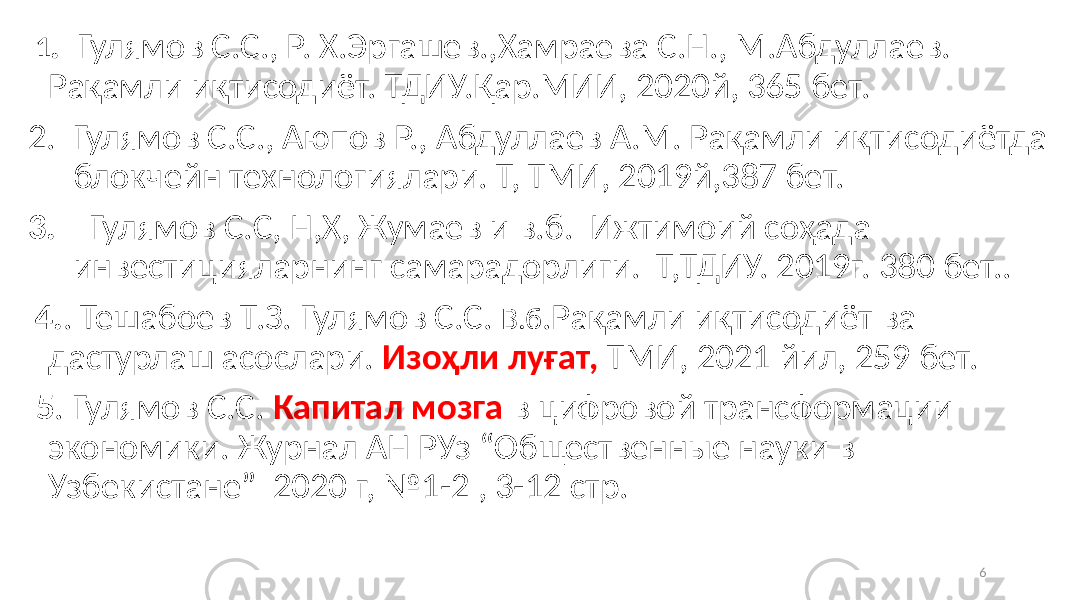  1 . Гулямов С.С., Р. Х.Эргашев.,Хамраева С.Н., М.Абдуллаев. Рақамли иқтисодиёт. ТДИУ.Қар.МИИ, 2020й, 365 бет. 2. Гулямов С.С., Аюпов Р., Абдуллаев А.М. Рақамли иқтисодиётда блокчейн технологиялари. Т, ТМИ, 2019й,387 бет. 3. Гулямов С.С, Н,Х, Жумаев и в.б. Ижтимоий соҳада инвестицияларнинг самарадорлиги. Т,ТДИУ. 2019г. 380 бет.. 4. . Тешабоев Т.З. Гулямов С.С. В.б .Рақамли иқтисодиёт ва дастурлаш асослари. Изоҳли луғат, ТМИ, 2021 йил, 259 бет. 5 . Гулямов С.С. Капитал мозга в цифровой трансформации экономики. Журнал АН РУз “Общественные науки в Узбекистане” 2020 г, №1-2 , 3-12 стр. 6 