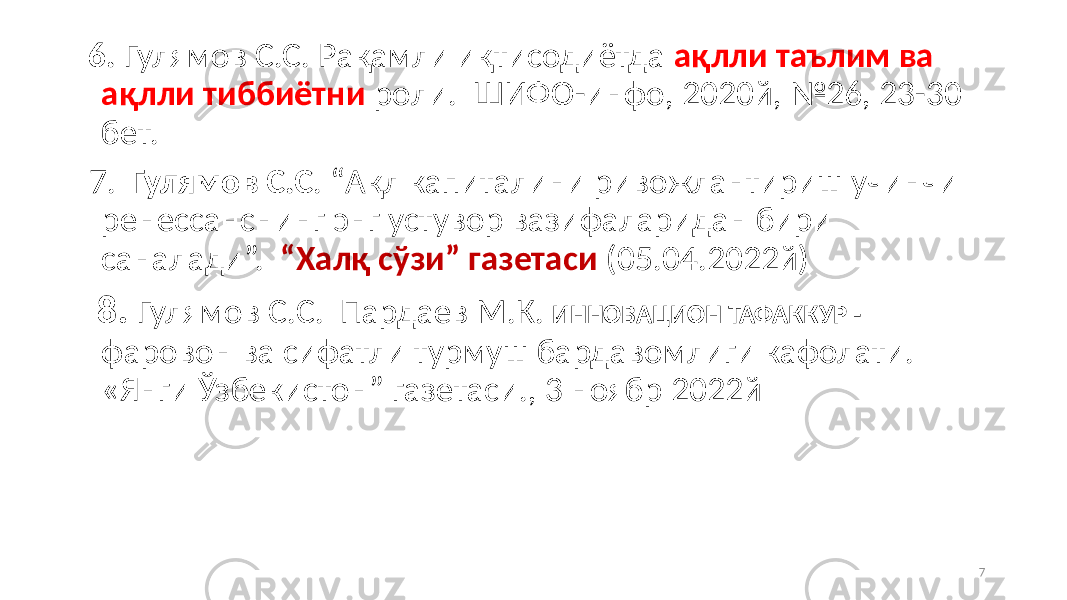  6. Гулямов С.С. Рақамли иқтисодиётда ақлли таълим ва ақлли тиббиётни роли. ШИФО-инфо, 2020й, №26, 23-30 бет. 7. Гулямов С.С . “Ақл капиталини ривожлантириш учинчи ренессанснинг энг устувор вазифаларидан бири саналади”. “Халқ сўзи” газетаси (05.04.2022й) 8. Гулямов С.С. Пардаев М.К. ИННОВАЦИОН ТАФАККУР - фаровон ва сифатли турмуш бардавомлиги кафолати. «Янги Ўзбекистон” газетаси., 3 ноябр 2022й 7 