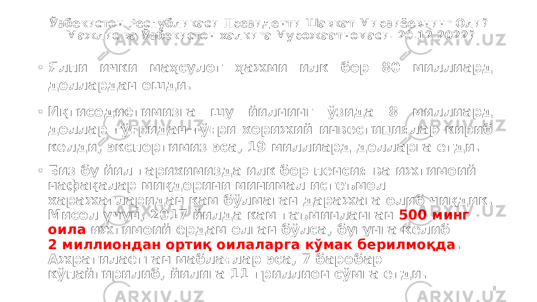 Ўзбекистон Республикаси Президенти Шавкат Мирзиёевнинг Олий Мажлис ва Ўзбекистон халқига Мурожаатномаси. 20.12.2022й • Ялпи ички маҳсулот ҳажми илк бор 80 миллиард доллардан ошди. • Иқтисодиётимизга шу йилнинг ўзида 8 миллиард доллар тўғридан-тўғри хорижий инвестициялар кириб келди, экспортимиз эса, 19 миллиард долларга етди. • Биз бу йил тарихимизда илк бор пенсия ва ижтимоий нафақалар миқдорини минимал истеъмол харажатларидан кам бўлмаган даражага олиб чиқдик. Мисол учун, 2017 йилда кам таъминланган 500 минг оила ижтимоий ёрдам олган бўлса, бугунга келиб 2 миллиондан ортиқ оилаларга кўмак берилмоқда . Ажратилаётган маблағлар эса, 7 баробар кўпайтирилиб, йилига 11 триллион сўмга етди. 8 