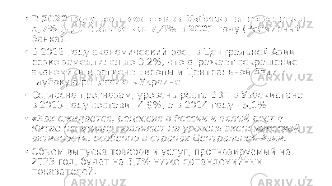 • В 2022 году рост экономики Узбекистана составил 5,7% (для сравнения: 7,4% в 2021 году (Всемирный банка). • В 2022 году экономический рост в Центральной Азии резко замедлился до 0,2%, что отражает сокращение экономики в регионе Европы и Центральной Азии и глубокую рецессию в Украине. • Согласно прогнозам, уровень роста ВВП в Узбекистане в 2023 году составит 4,9%, а в 2024 году - 5,1%. • «Как ожидается, рецессия в России и вялый рост в Китае негативно повлияют на уровень экономической активности, особенно в странах Центральной Азии. • Объем выпуска товаров и услуг, прогнозируемый на 2023 год, будет на 5,7% ниже допандемийных показателей. 9 