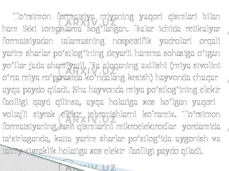 Tо‘rsimon formatsiya miyaning yuqori qismlari bilan ham ikki tomonlama bog‘langan. Bular ichida retikulyar formatsiyadan talamusning nospetsifik yadrolari orqali yarim sharlar pо‘stlog‘ining deyarli hamma sohasiga о‘tgan yо‘llar juda ahamiyatli. Bu aloqaning uzilishi (miya stvolini о‘rta miya rо‘parasida kо‘ndalang kesish) hayvonda chuqur uyqu paydo qiladi. Shu hayvonda miya pо‘stlog‘ining elektr faolligi qayd qilinsa, uyqu holatiga xos bо‘lgan yuqori voltajli siyrak elektr tebranishlarni ko`ramiz. Tо‘rsimon formatsiyaning turli qismlarini mikroelektrodlar yordamida ta’sirlaganda, katta yarim sharlar pо‘stlog‘ida uygonish va tabiiy ziyraklik holatiga xos elektr faolligi paydo qiladi.   