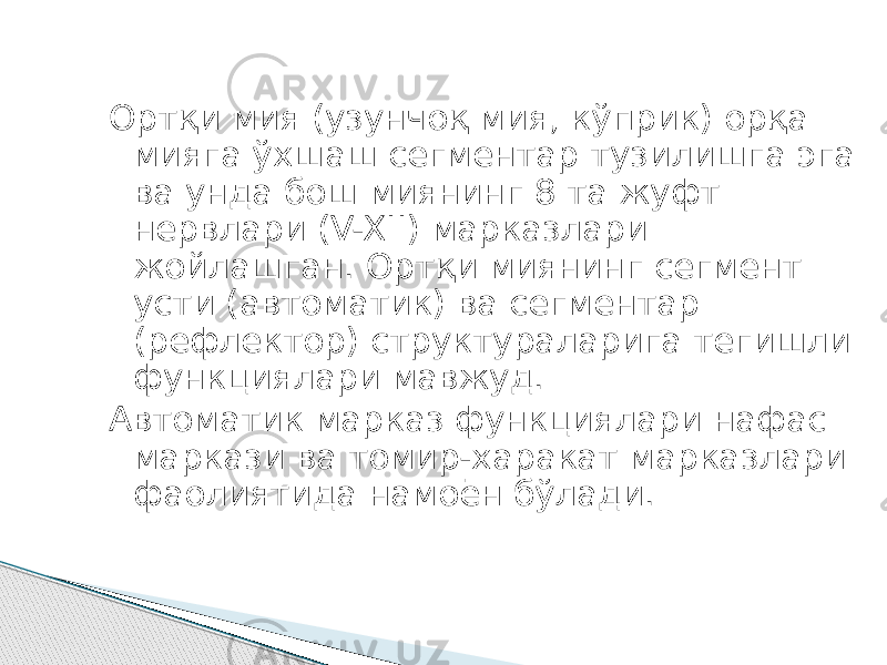 Ортқи мия (узунчоқ мия, кўприк) орқа мияга ўхшаш сегментар тузилишга эга ва унда бош миянинг 8 та жуфт нервлари (V-XII) марказлари жойлашган. Ортқи миянинг сегмент усти (автоматик) ва сегментар (рефлектор) структураларига тегишли функциялари мавжуд. Автоматик марказ функциялари нафас маркази ва томир-харакат марказлари фаолиятида намоён бўлади. 