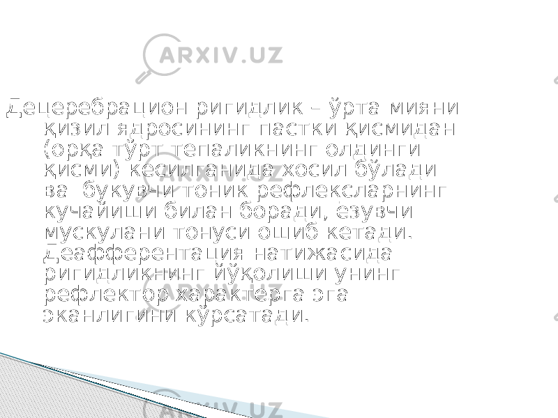 Децеребрацион ригидлик – ўрта мияни қизил ядросининг пастки қисмидан (орқа тўрт тепаликнинг олдинги қисми) кесилганида хосил бўлади ва букувчи тоник рефлексларнинг кучайиши билан боради, ёзувчи мускулани тонуси ошиб кетади. Деафферентация натижасида ригидликнинг йўқолиши унинг рефлектор характерга эга эканлигини кўрсатади. 