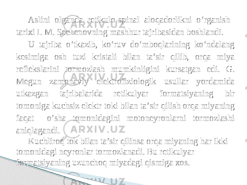 Aslini olganda retikulo-spinal aloqadorlikni о‘rganish tarixi I. M. Sechenovning mashhur tajribasidan boshlandi. U tajriba о‘tkazib, kо‘ruv dо‘mboqlarining kо‘ndalang kesimiga osh tuzi kristali bilan ta’sir qilib, orqa miya reflekslarini tormozlash mumkinligini kursatgan edi. G. Megun zamonaviy elektrofiziologik usullar yordamida utkazgan tajribalarida retikulyar formatsiyaning bir tomoniga kuchsiz elektr toki bilan ta’sir qilish orqa miyaning faqat о‘sha tomonidagini motoneyronlarni tormozlashi aniqlagandi. Kuchliroq tok bilan ta’sir qilinsa orqa miyaning har ikki tomonidagi neyronlar tormozlanadi. Bu retikulyar formatsiyaning uzunchoq miyadagi qismiga xos. 