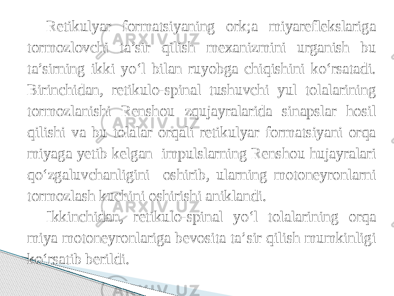 Retikulyar formatsiyaning ork;a miyareflekslariga tormozlovchi ta’sir qilish mexanizmini urganish bu ta’sirning ikki yо‘l bilan ruyobga chiqishini kо‘rsatadi. Birinchidan, retikulo-spinal tushuvchi yul tolalarining tormozlanishi Renshou zqujayralarida sinapslar hosil qilishi va bu tolalar orqali retikulyar formatsiyani orqa miyaga yetib kelgan impulslarning Renshou hujayralari qо‘zgaluvchanligini oshirib, ularning motoneyronlarni tormozlash kuchini oshirishi aniklandi. Ikkinchidan, retikulo-spinal yо‘l tolalarining orqa miya motoneyronlariga bevosita ta’sir qilish mumkinligi kо‘rsatib berildi. 