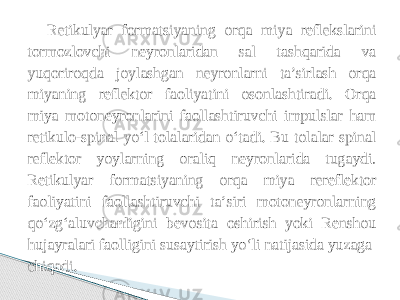 Retikulyar formatsiyaning orqa miya reflekslarini tormozlovchi neyronlaridan sal tashqarida va yuqoriroqda joylashgan neyronlarni ta’sirlash orqa miyaning reflektor faoliyatini osonlashtiradi. Orqa miya motoneyronlarini faollashtiruvchi impulslar ham retikulo-spinal yо‘l tolalaridan о‘tadi. Bu tolalar spinal reflektor yoylarning oraliq neyronlarida tugaydi. Retikulyar formatsiyaning orqa miya rereflektor faoliyatini faollashtiruvchi ta’siri motoneyronlarning qо‘zg‘aluvchanligini bevosita oshirish yoki Renshou hujayralari faolligini susaytirish yо‘li natijasida yuzaga chiqadi. 