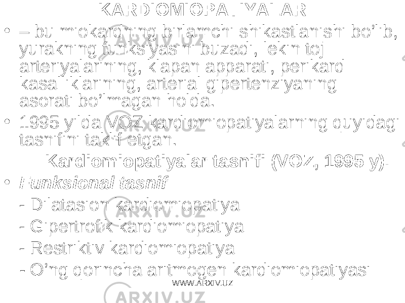 KARDIOMIOPATIYALAR • – bu miokardning birlamchi shikastlanishi bo’lib, yurakning funksiyasini buzadi, lekin toj arteriyalarining, klapan apparati, perikard kasalliklarining, arterial gipertenziyaning asorati bo’lmagan holda. • 1995 yilda VOZ kardiomiopatiyalarning quyidagi tasnifini taklif etgan. Kardiomiopatiyalar tasnifi (VO Z , 1995 y). • Funk s ional tasnif - Dilata s ion kardiomiopatiya - Gipertrofik kardiomiopatiya - Restriktiv kardiomiopatiya - O’ng qorincha aritmogen kardiomiopatiyasi WWW.ARXIV.UZ 