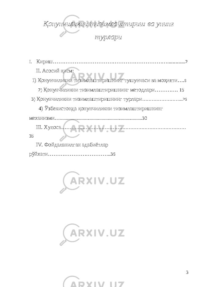 Қ онунчиликни тизимлаштириш ва унинг турлари I. Кириш ………………………………………………………............. 2 II . Асосий қ исм: 1) Қонунчиликни тизимлаштиришнинг тушунчаси ва моҳияти …. 6 2) Қ онунчиликни тизимлаштириш нинг методлари … ………. 15 3) Қонунчиликни тизимлаштиришнинг турлари …………………… . . 26 4) Ўзбекистонда қонунчиликни тизимлаштириш нинг механизми … ..................................................................... 30 III . Хулоса… ………………………………………………………………… 35 IV . Фойдаланилган адаби ё тлар р ў йхати…………………………….. 36 3 