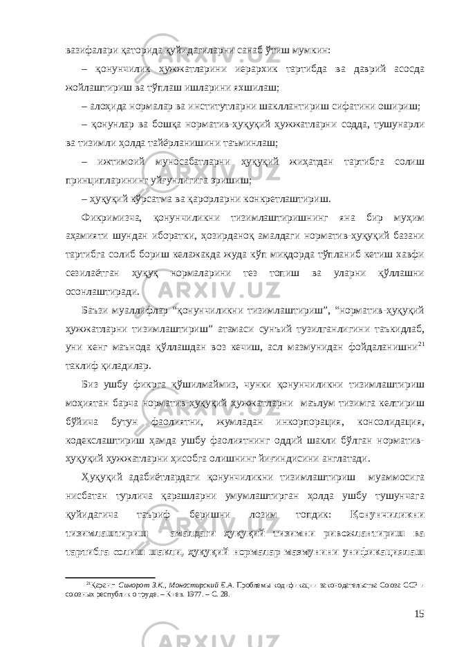 вазифалари қаторида қуйидагиларни санаб ўтиш мумкин: – қонунчилик ҳужжатларини иерархик тартибда ва даврий асосда жойлаштириш ва тўплаш ишларини яхшилаш; – алоҳида нормалар ва институтларни шакллантир иш сифатини ошириш; – қонунлар ва бошқа норматив-ҳуқуқий ҳужжатларни содда, тушунарли ва тизимли ҳолда тайёрланишини таъминлаш; – ижтимоий муносабатларни ҳуқуқий жиҳатдан тартибга солиш принципларининг уйғунлигига эришиш; – ҳуқуқий кўрсатма ва қарорларни конкретлаштириш. Фикримизча, қонунчиликни тизимлаштиришнинг яна бир муҳим аҳамияти шундан иборатки, ҳозирданоқ амалдаги норматив-ҳуқуқий базани тартибга солиб бориш келажакда жуда кўп миқдорда тўпланиб кетиш хавфи сезилаётган ҳуқуқ нормаларини тез топиш ва уларни қўллашни осонлаштиради. Баъзи муаллифлар “қонунчиликни тизимлаштириш”, “норматив-ҳуқуқий ҳужжатларни тизимлаштириш” атамаси сунъий тузилганлигини таъкидлаб, уни кенг маънода қўллашдан воз кечиш, асл мазмунидан фойдаланишни 21 таклиф қиладилар. Биз ушбу фикрга қўшилмай миз, чунки қонунчиликни тизимлаштириш моҳиятан барча норматив-ҳуқуқий ҳужжатларни маълум тизимга келтириш бўйича бутун фаолиятни, жумладан инкорпорация, консолидация, кодекслаштириш ҳамда ушбу фаолиятнинг оддий шакли бўлган норматив- ҳуқуқий ҳужжатларни ҳисобга олишнинг йиғиндисини англатади. Ҳуқуқий адабиётлардаги қонунчиликни тизимлаштириш муаммосига нисбатан турлича қарашларни умумлаштирган ҳолда ушбу тушунчага қуйидагича таъриф беришни лозим топдик: Қонунчиликни тизимлаштириш – амалдаги ҳуқуқий тизимни ривожлантириш ва тартибга солиш шакли, ҳуқуқий нормалар мазмунини унификациялаш 21 Қаранг: Симорот З.К., Монастирский Е.А. Проблемы кодификации законодательства Союза ССР и союзных республик о труде. – Киев. 1977. – С. 28. 15 