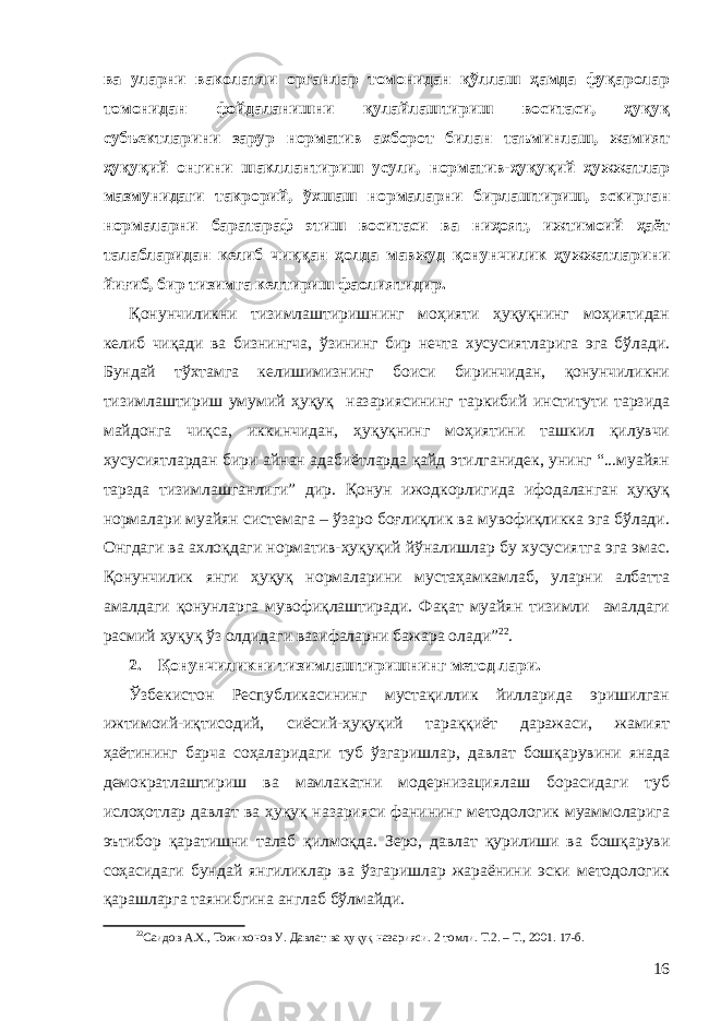 ва уларни ваколатли органлар томонидан қўллаш ҳамда фуқаролар томонидан фойдаланишни қулайлаштириш воситаси, ҳуқуқ субъектларини зарур норматив ахборот билан таъминлаш, жамият ҳуқуқий онгини шакллантириш усули, норматив-ҳуқуқий ҳужжатлар мазмунидаги такрорий, ўхшаш нормаларни бирлаштириш, эскирган нормаларни баратараф этиш воситаси ва ниҳоят, ижтимоий ҳаёт талабларидан келиб чиққан ҳолда мавжуд қонунчилик ҳужжатларини йиғиб, бир тизимга келтириш фаолиятидир. Қонунчиликни тизимлаштиришнинг моҳияти ҳуқуқнинг моҳиятидан келиб чиқади ва бизнингча, ўзининг бир нечта хусусиятларига эга бўлади. Бундай тўхтамга келишимизнинг боиси биринчидан, қонунчиликни тизимлаштириш умумий ҳуқуқ назариясининг таркибий институти тарзида майдонга чиқса, иккинчидан, ҳуқуқнинг моҳиятини ташкил қилувчи хусусиятлардан бири айнан адабиётларда қайд этилганидек, унинг “...муайян тарзда тизимлашганлиги” дир. Қонун ижодкорлигида ифодаланган ҳуқуқ нормалари муайян системага – ўзаро боғлиқлик ва мувофиқликка эга бўлади. Онгдаги ва ахлоқдаги норматив-ҳуқуқий йўналишлар бу хусусиятга эга эмас. Қонунчилик янги ҳуқуқ нормаларини мустаҳамкамлаб, уларни албатта амалдаги қонунларга мувофиқлаштиради. Фақат муайян тизимли амалдаги расмий ҳуқуқ ўз олдидаги вазифаларни бажара олади” 22 . 2. Қ онунчиликни тизимлаштириш нинг метод лари . Ўзбекистон Республикасининг мустақиллик йилларида эришилган ижтимоий-иқтисодий, сиёсий-ҳуқуқий тараққиёт даражаси, жамият ҳаётининг барча соҳаларидаги туб ўзгаришлар , давлат бошқарувини янада демократлаштириш ва мамлакатни модернизациялаш борасидаги туб ислоҳотлар давлат ва ҳуқуқ назарияси фанининг методологик муаммоларига эътибор қаратишни талаб қилмоқда. Зеро, давлат қурилиши ва бошқаруви соҳасидаги бундай янгиликлар ва ўзгаришлар жараёнини эски методологик қарашларга таянибгина англаб бўлмайди. 22 Саидов А.Х., Тожихонов У. Давлат ва ҳуқуқ назарияси. 2 томли. Т.2. – Т., 2001. 17-б. 16 