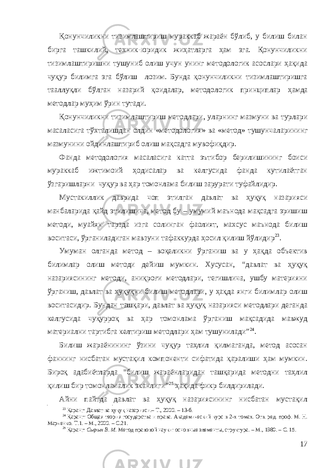 Қонунчиликни тизимлаштириш мураккаб жараён бўлиб, у билиш билан бирга ташкилий, техник-юридик жиҳатларга ҳам эга. Қонунчиликни тизимлаштиришни тушуниб олиш учун унинг методологик асослари ҳақида чуқур билимга эга бўлиш лозим. Бунда қонунчиликни тизимлаштиришга тааллуқли бўлган назарий қоидалар, методологик принциплар ҳамда методлар муҳим ўрин тутади. Қ онунчиликни тизимлаштириш методлари, уларнинг мазмуни ва турлари масаласига тўхталишдан олдин «методология» ва « метод » тушунча лар ининг мазмунини ойдинлаштириб олиш мақсадга мувофиқдир. Фанда методология масаласига катта эътибор берилишининг боиси мураккаб ижтимоий ҳодисалар ва келгусида фанда кутилаётган ўзгаришларни чуқур ва ҳар томонлама билиш зарурати туфайлидир. Мустакиллик даврида чоп этилган давлат ва ҳуқуқ назарияси манбаларида қайд этилишича, метод бу – умумий маънода мақсадга эришиш методи, муайян тарзда изга солинган фаолият, махсус маънода билиш воситаси, ўрганиладиган мавзуни тафаккурда ҳосил қилиш йўлидир 23 . Умуман олганда метод – воқеликни ўрганиш ва у ҳақда объектив билимлар олиш методи дейиш мумкин. Хусусан, “давлат ва ҳуқуқ назариясининг методи, аниқроғи методлари, тегишлича, ушбу материяни ўрганиш, давлат ва ҳуқуқни билиш методлари, у ҳақда янги билимлар олиш воситасидир. Бундан ташқари, давлат ва ҳуқуқ назарияси методлари деганда келгусида чуқурроқ ва ҳар томонлама ўрганиш мақсадида мавжуд материални тартибга келтириш методлари ҳам тушунилади” 24 . Билиш жараёнининг ўзини чуқур таҳлил қилмаганда, метод асосан фаннинг нисбатан мустақил компоненти сифатида қаралиши ҳам мумкин. Бироқ адабиётларда “билиш жараёнларидан ташқарида методни таҳлил қилиш бир томонламалик эканлиги” 25 ҳақида фикр билдирилади. Айни пайтда давлат ва ҳуқуқ назариясининг нисбатан мустақил 23 Қаранг: Давлат ва ҳуқуқ назарияси.– Т., 2000. – 13-б. 24 Қаранг: Общая теория государства и права. Академический курс в 2-х томах. Отв. ред. проф. М. Н. Марченко. Т.1. – М., 2000. – С.21. 25 Қаранг: Сырых В. М. Метод правовой науки: основные элементы, структура. – М., 1980. – С. 15. 17 