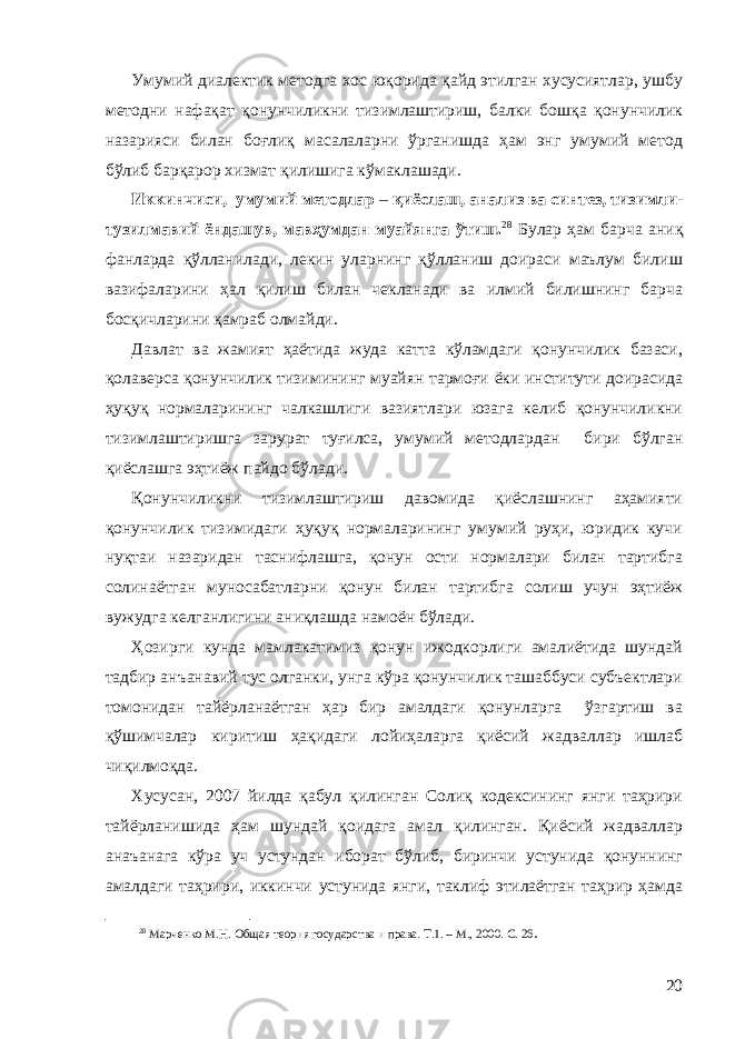 Умумий диалектик методга хос юқорида қайд этилган хусусиятлар, ушбу методни нафақат қонунчиликни тизимлаштириш, балки бошқа қонунчилик назарияси билан боғлиқ масалаларни ўрганишда ҳам энг умумий метод бўлиб барқарор хизмат қилишига кўмаклашади. Иккинчиси, умумий методлар – қиёслаш, анализ ва синтез, тизимли- тузилмавий ёндашув, мавҳумдан муайянга ўтиш. 28 Булар ҳам барча аниқ фанларда қўлланилади, лекин уларнинг қўлланиш доираси маълум билиш вазифаларини ҳал қилиш билан чекланади ва илмий билишнинг барча босқичларини қамраб олмайди . Давлат ва жамият ҳаётида жуда катта кўламдаги қонунчилик базаси, қолаверса қонунчилик тизимининг муайян тармоғи ёки институти доирасида ҳуқуқ нормаларининг чалкашлиги вазиятлари юзага келиб қонунчиликни тизимлаштиришга зарурат туғилса, умумий методлардан бири бўлган қиёслашга эҳтиёж пайдо бўлади. Қонунчиликни тизимлаштириш давомида қиёслашнинг аҳамияти қонунчилик тизимидаги ҳуқуқ нормаларининг умумий руҳи, юридик кучи нуқтаи назаридан таснифлашга, қонун ости нормалари билан тартибга солинаётган муносабатларни қонун билан тартибга солиш учун эҳтиёж вужудга келганлигини аниқлашда намоён бўлади. Ҳозирги кунда мамлакатимиз қонун ижодкорлиги амалиётида шундай тадбир анъанавий тус олганки, унга кўра қонунчилик ташаббуси субъектлари томонидан тайёрланаётган ҳар бир амалдаги қонунларга ўзгартиш ва қўшимчалар киритиш ҳақидаги лойиҳаларга қиёсий жадваллар ишлаб чиқилмоқда. Хусусан, 2007 йилда қабул қилинган Солиқ кодексининг янги таҳрири тайёрланишида ҳам шундай қоидага амал қилинган. Қиёсий жадваллар анаъанага кўра уч устундан иборат бўлиб, биринчи устунида қонуннинг амалдаги таҳрири, иккинчи устунида янги, таклиф этилаётган таҳрир ҳамда 28 Марченко М.Н. Об щ ая теория государства и права. Т.1. – М., 2000. С. 26 . 20 