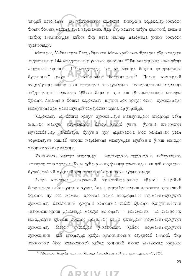 қандай асқотади? Эътиборимизни кодексга, аниқроғи кодекслар ижроси билан боғлиқ масалаларга қаратамиз. Ҳар бир кодекс қабул қилиниб, амалга татбиқ этилганидан кейин бир неча йиллар давомида унинг ижроси кузатилади. Масалан, Ўзбекистон Республикаси Маъмурий жавобгарлик тўғрисидаги кодексининг 144-моддасининг учинчи қисмида “й ўловчиларнинг самолётда чиптасиз юриши”, 110-моддасида “ит ва мушук боқиш қоидаларини бузганлик” учун жавобгарлик белгиланган. 31 Лекин маъмурий ҳуқуқбузарликларга оид статистик маълумотлар кузатилганида юқорида қайд этилган нормалар бўйича биронта ҳам иш кўрилмаганлиги маълум бўлади. Амалдаги бошқа кодекслар, шунингдек қонун ости ҳужжатлари мазмунида ҳам мана шундай самарасиз нормалар учрайди. Кодекслар ва бошқа қонун ҳужжатлари мазмунидаги юқорида қайд этилган мавҳум нормаларни бекор қилиб унинг ўрнига ижтимоий муносабатлар талаблари, бугунги кун даражасига мос келадиган реал нормаларни ишлаб чиқиш жараёнида мавҳумдан муайянга ўтиш методи оқилона хизмат қилади. Учинчиси, махсус метод лар – математик, статистик, кибернетик, конкрет-социологик. Бу услублар аниқ фанлар томонидан ишлаб чиқилган бўлиб, сиёсий-ҳуқуқий ҳодисаларни билиш учун қўлланилади. Бизга маълумки ижтимоий муносабатларнинг кўлами кенгайиб борганлиги сайин уларни ҳуқуқ билан тартибга солиш даражаси ҳам ошиб боради. Бу эса жамият ҳаётида катта миқдордаги норматив-ҳуқуқий ҳужжатлар базасининг вужудга келишига сабаб бўлади. Қонунчиликни тизимлаштириш давомида махсус методлар – математик ва статистик методларни қўллаш орқали яратилган катта ҳажмдаги норматив-ҳуқуқий ҳужжатлар базаси ҳисобдан ўтказилади. Қайси норматив-ҳуқуқий ҳужжатнинг қай миқдорда қабул қилинганлиги сарҳисоб этилиб, бир қонуннинг (ёки кодекснинг) қабул қилиниб унинг мукаммал ижроси 31 Ўзбекистон Республикасининг Маъмурий жавобгарлик тўғрисидаги кодекси. – Т., 2000. 23 