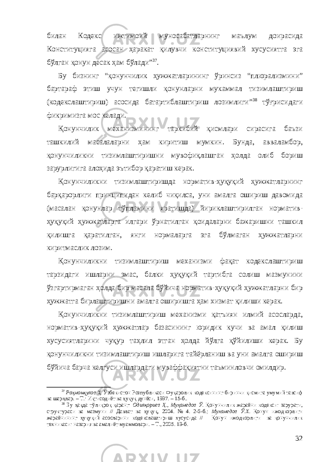 билан Кодекс ижтимоий муносабатларнинг маълум доирасида Конституцияга асосан ҳаракат қилувчи конституциявий хусусиятга эга бўлган қонун десак ҳам бўлади” 37 . Бу бизнинг “қонунчилик ҳужжатларининг ўринсиз “плюрализмини” бартараф этиш учун тегишли қонунларни мукаммал тизимлаштириш (кодекслаштириш) асосида батартиблаштириш лозимлиги” 38 тўғрисидаги фикримизга мос келади. Қонунчилик механизмининг таркибий қисмлари сирасига баъзи ташкилий масалаларни ҳам киритиш мумкин. Бунда, авваламбор, қонунчиликни тизимлаштиришни мувофиқлашган ҳолда олиб бориш зарурлигига алоҳида эътибор қаратиш керак. Қонунчиликни тизимлаштиришда норматив-ҳуқуқий ҳужжатларнинг барқарорлиги принципидан келиб чиқилса, уни амалга ошириш давомида (масалан қонунлар тўпламини яратишда) йириклаштирилган норматив- ҳуқуқий ҳужжатларга илгари ўрнатилган қоидаларни бажаришни ташкил қилишга қаратилган, янги нормаларга эга бўлмаган ҳужжатларни киритмаслик лозим. Қонунчиликни тизимлаштириш механизми фақат кодекслаштириш тарзидаги ишларни эмас, балки ҳуқуқий тартибга солиш мазмунини ўзгартирмаган ҳолда бир масала бўйича норматив-ҳуқуқий ҳужжатларни бир ҳужжатга бирлаштиришни амалга оширишга ҳам хизмат қилиши керак. Қонунчиликни тизимлаштириш механизми қатъиян илмий асосларда, норматив-ҳуқуқий ҳужжатлар базасининг юридик кучи ва амал қилиш хусусиятларини чуқур таҳлил этган ҳолда йўлга қўйилиши керак. Бу қонунчиликни тизимлаштириш ишларига тайёрланиш ва уни амалга ошириш бўйича барча келгуси ишлардаги муваффақиятни таъминловчи омилдир. 37 Раҳмонқулов Ҳ. Ўзбекистон Рсепубликаси Фуқаролик кодексининг биринчи қисмига умумий тавсиф ва шарҳлар. – Т.: Иқтисодиёт ва ҳуқуқ дунёси, 1997. – 15-б.. 38 Бу ҳақда тўлиқроқ қаранг: Одилқориев Ҳ., Муҳамедов Ў . Қонунчилик жараёни кодекси: зарурати, структураси ва мазмуни // Давлат ва ҳуқуқ, 2004 . № 4 . 2-6-б. ; Мухамедов Ў.Х. Қонун ижодкорлиги жараёнининг ҳуқуқий асосларини кодекслаштириш хусусида // Қонун ижодкорлиги ва қонунчилик техникаси: назария ва амалиёт муаммолари. – Т., 2005. 19-б. 32 