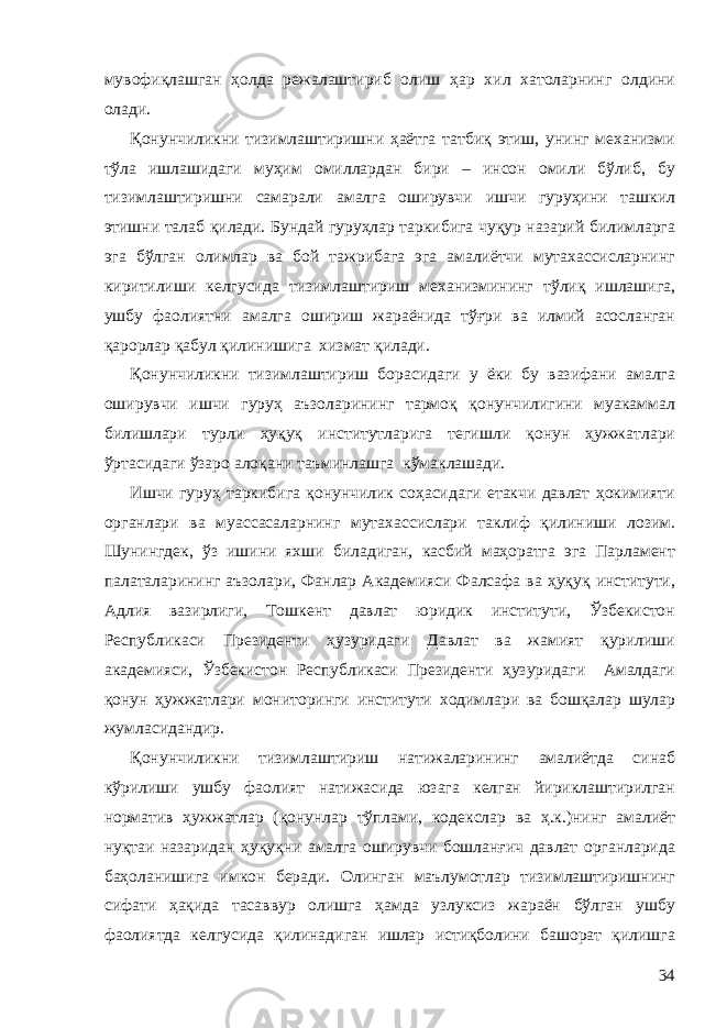 мувофиқлашган ҳолда режалаштириб олиш ҳар хил хатоларнинг олдини олади. Қонунчиликни тизимлаштиришни ҳаётга татбиқ этиш, унинг механизми тўла ишлашидаги муҳим омиллардан бири – инсон омили бўлиб, бу тизимлаштиришни самарали амалга оширувчи ишчи гуруҳини ташкил этишни талаб қилади. Бундай гуруҳлар таркибига чуқур назарий билимларга эга бўлган олимлар ва бой тажрибага эга амалиётчи мутахассисларнинг киритилиши келгусида тизимлаштириш механизмининг тўлиқ ишлашига, ушбу фаолиятни амалга ошириш жараёнида тўғри ва илмий асосланган қарорлар қабул қилинишига хизмат қилади. Қонунчиликни тизимлаштириш борасидаги у ёки бу вазифани амалга оширувчи ишчи гуруҳ аъзоларининг тармоқ қонунчилигини муакаммал билишлари турли ҳуқуқ институтларига тегишли қонун ҳужжатлари ўртасидаги ўзаро алоқани таъминлашга кўмаклашади. Ишчи гуруҳ таркибига қонунчилик соҳасидаги етакчи давлат ҳокимияти органлари ва муассасаларнинг мутахассислари таклиф қилиниши лозим. Шунингдек, ўз ишини яхши биладиган, касбий маҳоратга эга Парламент палаталарининг аъзолари, Фанлар Академияси Фалсафа ва ҳуқуқ институти, Адлия вазирлиги, Тошкент давлат юридик институти, Ўзбекистон Республикаси Президенти ҳузуридаги Давлат ва жамият қурилиши академияси, Ўзбекистон Республикаси Президенти ҳузуридаги Амалдаги қонун ҳужжатлари мониторинги институти ходимлари ва бошқалар шулар жумласидандир. Қонунчиликни тизимлаштириш натижаларининг амалиётда синаб кўрилиши ушбу фаолият натижасида юзага келган йириклаштирилган норматив ҳужжатлар (қонунлар тўплами, кодекслар ва ҳ.к.)нинг амалиёт нуқтаи назаридан ҳуқуқни амалга оширувчи бошланғич давлат органларида баҳоланишига имкон беради. Олинган маълумотлар тизимлаштиришнинг сифати ҳақида тасаввур олишга ҳамда узлуксиз жараён бўлган ушбу фаолиятда келгусида қилинадиган ишлар истиқболини башорат қилишга 34 