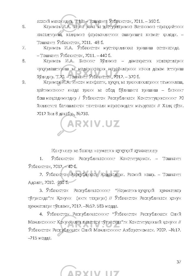 асосий мезонидир. Т.19. – Тошкент: Ўзбекистон, 2011. – 360 б. 6. Каримов И.А. Барча режа ва дастурларимиз Ватанимиз тараққиётини юксалтириш, халқимиз фаровонлигини оширишга хизмат қилади. – Тошкент: Ўзбекистон, 2011. -48 б. 7. Каримов И.А. Ўзбекистон мустақилликка эришиш остонасида. – Тошкент: Ўзбекистон, 2011. – 440 б. 8. Каримов И.А. Бизнинг йўлимиз – демoкрaтик ислoҳoтлaрни чуқурлaштириш вa мoдернизaция жaрaёнлaрини изчил дaвoм эттириш йўлидир. Т.20. –Тошкент: Ўзбекистон, 2012. – 320 б. 9. Каримов И.А. Инсон манфаати, ҳуқуқ ва эркинликларини таъминлаш, ҳаётимизнинг янада эркин ва обод бўлишига эришиш – бизнинг бош   мақсадимиздир / Ўзбекистон Республикаси Конституциясининг 20 йиллигига бағишланган тантанали маросимдаги маърузаси // Халқ сўзи. 2012 йил 8 декабрь, №239. Қонунлар ва бошқа норматив-ҳуқуқий ҳужжатлар 1. Ўзбекистон Республикасининг Конституцияси. – Тошкент: Ўзбекистон, 2012. – 40   б. 2. Ўзбекистон Республикаси Кодекслари. Расмий нашр. – Тошкент: Адолат, 2010. -960 б. 3. Ўзбекистон Республикасининг “Норматив-ҳуқуқий ҳужжатлар тўғрисида”ги Қонуни (янги таҳрири) // Ўзбекистон Республикаси қонун ҳужжатлари тўплами, 2012. –№ 52. 583-модда. 4. Ўзбекистон Республикасининг “Ўзбекистон Республикаси Олий Мажлисининг Қонунчилик палатаси тўғрисида”ги Конституциявий қонуни // Ўзбекистон Республикаси Олий Мажлисининг Ахборотномаси. 2002. –№12. –215-модда. 37 