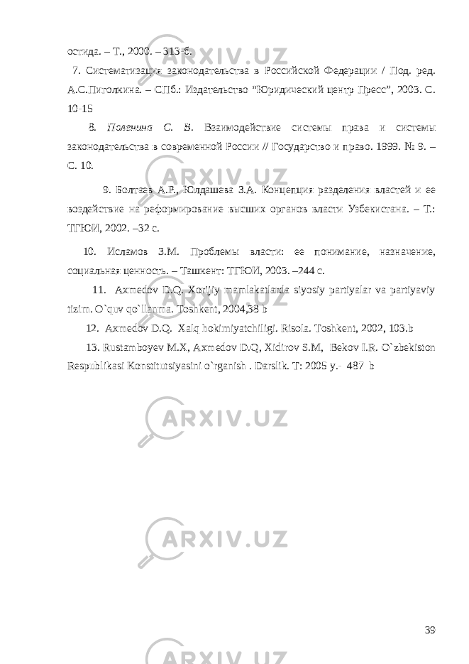 остида. – Т., 2000. – 313-б. 7 . Систематизация законодательства в Российской Федерации / Под. ред. А.С.Пиголкина. – СПб.: Издательство “Юридический центр Пресс”, 2003. С. 10-15 8. Поленина С. В. Взаимодействие системы права и системы законодательства в современной России // Государство и право. 1999. № 9. – С. 1 0. 9. Болтаев А.Р., Юлдашева З.А. Концепция разделения властей и ее воздействие на реформирование высших органов власти Узбекистана. – Т.: ТГЮИ, 2002. –32 с. 10. Исламов З.М. Проблемы власти: ее понимание, назначение, социальная ценность. – Т а шкент: ТГЮИ, 2003. –244 с. 11. Axmedov D.Q. Xorijiy mamlakatlarda siyosiy partiyalar va partiyaviy tizim. O`quv qo`llanma. Toshkent, 2004,38 b 12. Axmedov D.Q. Xalq hokimiyatchiligi. Risola. Toshkent, 2002, 103.b 13. Rustamboyev M.X, Axmedov D.Q, Xidirov S.M, Bekov I.R. O`zbekiston Respublikasi Konstitutsiyasini o`rganish . Darslik. T: 2005 y.- 487 b 39 