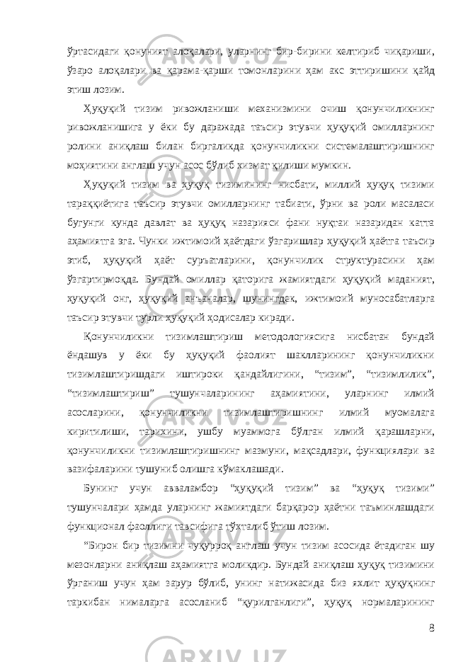 ўртасидаги қонуният алоқалари, уларнинг бир-бирини келтириб чиқариши, ўзаро алоқалари ва қарама-қарши томонларини ҳам акс эттири шини қайд этиш лозим . Ҳуқуқий тизим ривожланиши механизмини очиш қонунчиликнинг ривожланишига у ёки бу даражада таъсир этувчи ҳуқуқий омилларнинг ролини аниқлаш билан биргаликда қонунчиликни системалаштиришнинг моҳиятини англаш учун асос бўлиб хизмат қилиши мумкин. Ҳуқуқий тизим ва ҳуқуқ тизимининг нисбати, миллий ҳуқуқ тизими тараққиётига таъсир этувчи омилларнинг табиати, ўрни ва роли масаласи бугунги кунда давлат ва ҳуқуқ назарияси фани нуқтаи назаридан катта аҳамиятга эга. Чунки ижтимоий ҳаётдаги ўзгаришлар ҳуқуқий ҳаётга таъсир этиб, ҳуқуқий ҳаёт суръатларини, қонунчилик структурасини ҳам ўзгартирмоқда. Бундай омиллар қаторига жамиятдаги ҳуқуқий маданият, ҳуқуқий онг, ҳуқуқий анъаналар, шунингдек, ижтимоий муносабатларга таъсир этувчи турли ҳуқуқий ҳодисалар киради. Қонунчиликни тизимлаштириш методологиясига нисбатан бундай ёндашув у ёки бу ҳуқуқий фаолият шаклларининг қонунчиликни тизимлаштиришдаги иштироки қандайлигини, “тизим”, “тизимлилик”, “тизимлаштириш” тушунчаларининг аҳамиятини, уларнинг илмий асосларини, қонунчиликни тизимлаштиришнинг илмий муомалага киритилиши, тарихини, ушбу муаммога бўлган илмий қарашларни, қонунчиликни тизимлаштиришнинг мазмуни, мақсадлари, функциялари ва вазифаларини тушуниб олишга кўмаклашади. Бунинг учун авваламбор “ҳуқуқий тизим” ва “ҳуқуқ тизими” тушунчалари ҳамда уларнинг жамиятдаги барқарор ҳаётни таъминлашдаги функционал фаоллиги тавсифига тўхталиб ўтиш лозим. “Бирон бир тизимни чуқурроқ англаш учун тизим асосида ётадиган шу мезонларни аниқлаш аҳамиятга моликдир. Бундай аниқлаш ҳуқуқ тизимини ўрганиш учун ҳам зарур бўлиб, унинг натижаси да биз яхлит ҳуқуқнинг таркибан нималарга асосланиб “қурилганлиги”, ҳуқуқ нормаларининг 8 