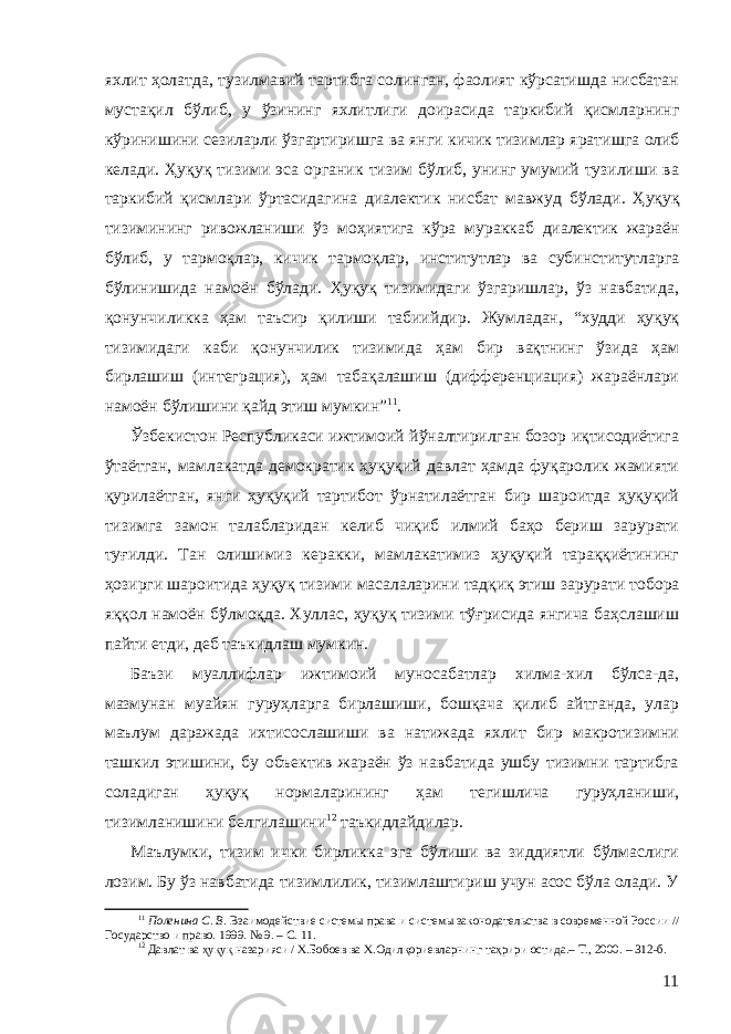 яхлит ҳолатда, тузилмавий тартибга солинган, фаолият кўрсатишда нисбатан мустақил бўлиб, у ўзининг яхлитли ги доирасида таркибий қисмларнинг кўринишини сезиларли ўзгарти ри ш га ва янги кичик тизимлар ярати ш га олиб келади . Ҳ уқуқ тизими эса органик тизим бўлиб, унинг умумий тузилиши ва таркибий қисмлари ўртасидагина диалектик нисбат мавжуд бўлади . Ҳуқуқ тизимининг ривожланиши ўз моҳиятига кўра мураккаб диалектик жараён бўлиб, у тармоқлар, кичик тармоқлар, институтлар ва субинститутларга бўлинишида намоён бўлади. Ҳуқуқ тизимидаги ўзгаришлар, ўз навбатида, қонунчиликка ҳам таъсир қилиши табиий дир . Жумладан, “худди ҳуқуқ тизимидаги каби қонунчилик тизимида ҳам бир вақтнинг ўзида ҳам бирлаш иш (интеграция), ҳам табақалашиш (дифференциация) жараёнлари намоён бўлишини қайд этиш мумкин” 11 . Ўзбекистон Республикаси ижтимоий йўналтирилган бозор иқтисодиётига ўтаётган, мамлакатда демократик ҳуқуқий давлат ҳамда фуқаролик жамияти қурилаётган, янги ҳуқуқий тартибот ўрнатилаётган бир шароитда ҳуқуқий тизимга замон талабларидан келиб чиқиб илмий баҳо бериш зарурати туғилди. Тан олишимиз керакки, мамлакатимиз ҳуқуқий тараққиётининг ҳозирги шароитида ҳуқуқ тизими масалаларини тадқиқ этиш зарурати тобора яққол намоён бўлмоқда. Хуллас, ҳуқуқ тизими тўғрисида янгича баҳслашиш пайти етди, деб таъкидлаш мумкин. Баъзи муаллифлар ижтимоий муносабатлар хилма-хил бўлса-да, мазмунан муайян гуруҳларга бирлашиши, бошқача қилиб айтганда, улар маълум даражада ихтисослашиши ва натижада яхлит бир макротизимни ташкил этишини, бу объектив жараён ўз навбатида ушбу тизимни тартибга соладиган ҳуқуқ нормаларининг ҳам тегишлича гуруҳланиши, тизимланишини белгилашини 12 таъкидлайдилар. Маълумки, тизим ички бирликка эга бўлиши ва зиддиятли бўлмаслиги лозим. Бу ўз навбатида тизимлилик, тизимлаштириш учун асос бўла олади. У 11 Поленина С. В. Взаимодействие системы права и системы законодательства в современной России // Государство и право. 1999. № 9. – С. 11. 12 Давлат ва ҳуқуқ назарияси / Х.Бобоев ва Х.Одилқориевларнинг таҳрири остида.– Т., 2000. – 312-б. 11 