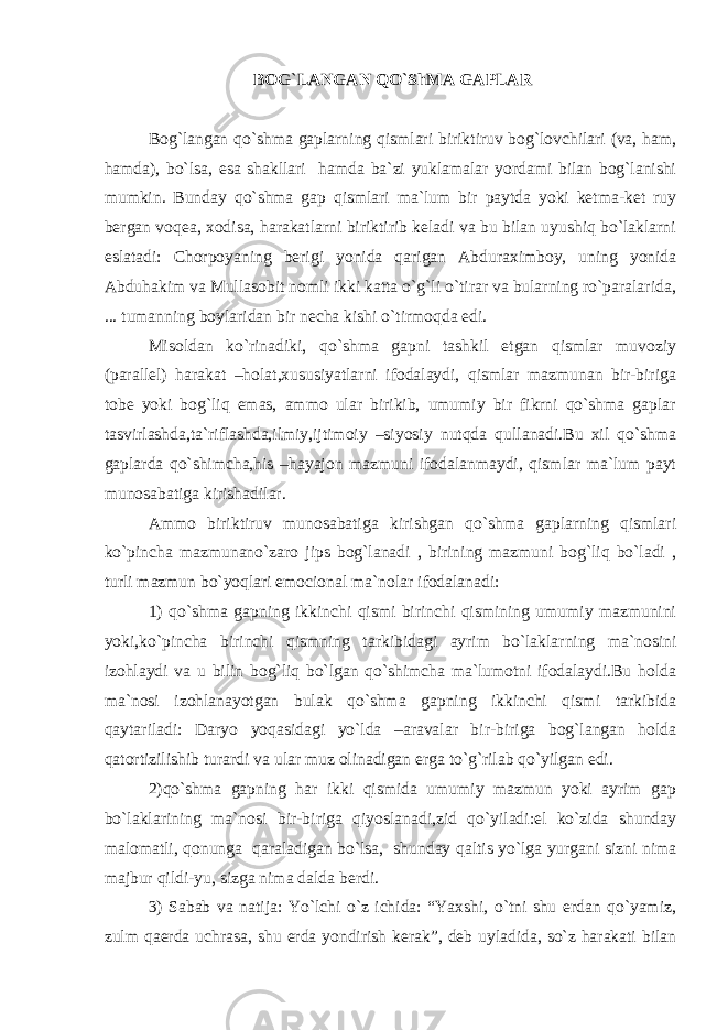  BOG`LANGAN QO`ShMA GAPLAR Bog`langan qo`shma gaplarning qismlari biriktiruv bog`lovchilari (va, ham, hamda), bo`lsa, esa shakllari hamda ba`zi yuklamalar yordami bilan bog`lanishi mumkin. Bunday qo`shma gap qismlari ma`lum bir paytda yoki ketma-ket ruy bergan voqea, xodisa, harakatlarni biriktirib keladi va bu bilan uyushiq bo`laklarni eslatadi: Chorpoyaning berigi yonida qarigan Abduraximboy, uning yonida Abduhakim va Mullasobit nomli ikki katta o`g`li o`tirar va bularning ro`paralarida, ... tumanning boylaridan bir necha kishi o`tirmoqda edi. Misoldan ko`rinadiki, qo`shma gapni tashkil etgan qismlar muvoziy (parallel) harakat –holat,xususiyatlarni ifodalaydi, qismlar mazmunan bir-biriga tobe yoki bog`liq emas, ammo ular birikib, umumiy bir fikrni qo`shma gaplar tasvirlashda,ta`riflashda,ilmiy,ijtimoiy –siyosiy nutqda qullanadi.Bu xil qo`shma gaplarda qo`shimcha,his –hayajon mazmuni ifodalanmaydi, qismlar ma`lum payt munosabatiga kirishadilar. Ammo biriktiruv munosabatiga kirishgan qo`shma gaplarning qismlari ko`pincha mazmunano`zaro jips bog`lanadi , birining mazmuni bog`liq bo`ladi , turli mazmun bo`yoqlari emocional ma`nolar ifodalanadi: 1) qo`shma gapning ikkinchi qismi birinchi qismining umumiy mazmunini yoki,ko`pincha birinchi qismning tarkibidagi ayrim bo`laklarning ma`nosini izohlaydi va u bilin bog`liq bo`lgan qo`shimcha ma`lumotni ifodalaydi.Bu holda ma`nosi izohlanayotgan bulak qo`shma gapning ikkinchi qismi tarkibida qaytariladi: Daryo yoqasidagi yo`lda –aravalar bir-biriga bog`langan holda qatortizilishib turardi va ular muz olinadigan erga to`g`rilab qo`yilgan edi. 2)qo`shma gapning har ikki qismida umumiy mazmun yoki ayrim gap bo`laklarining ma`nosi bir-biriga qiyoslanadi,zid qo`yiladi:el ko`zida shunday malomatli, qonunga qaraladigan bo`lsa, shunday qaltis yo`lga yurgani sizni nima majbur qildi-yu, sizga nima dalda berdi. 3) Sabab va natija: Yo`lchi o`z ichida: “Yaxshi, o`tni shu erdan qo`yamiz, zulm qaerda uchrasa, shu erda yondirish kerak”, deb uyladida, so`z harakati bilan 