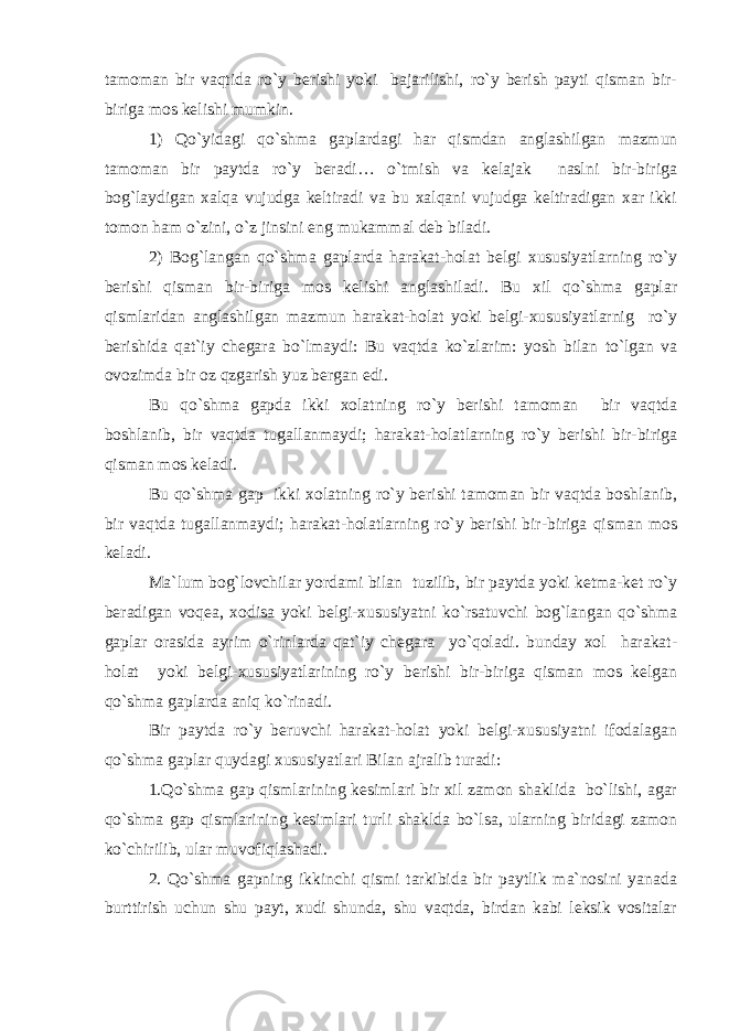 tamoman bir vaqtida ro`y berishi yoki bajarilishi, ro`y berish payti qisman bir- biriga mos kelishi mumkin. 1) Qo`yidagi qo`shma gaplardagi har qismdan anglashilgan mazmun tamoman bir paytda ro`y beradi… o`tmish va kelajak naslni bir-biriga bog`laydigan xalqa vujudga keltiradi va bu xalqani vujudga keltiradigan xar ikki tomon ham o`zini, o`z jinsini eng mukammal deb biladi. 2) Bog`langan qo`shma gaplarda harakat-holat belgi xususiyatlarning ro`y berishi qisman bir-biriga mos kelishi anglashiladi. Bu xil qo`shma gaplar qismlaridan anglashilgan mazmun harakat-holat yoki belgi-xususiyatlarnig ro`y berishida qat`iy chegara bo`lmaydi: Bu vaqtda ko`zlarim: yosh bilan to`lgan va ovozimda bir oz qzgarish yuz bergan edi. Bu qo`shma gapda ikki xolatning ro`y berishi tamoman bir vaqtda boshlanib, bir vaqtda tugallanmaydi; harakat-holatlarning ro`y berishi bir-biriga qisman mos keladi. Bu qo`shma gap ikki xolatning ro`y berishi tamoman bir vaqtda boshlanib, bir vaqtda tugallanmaydi; harakat-holatlarning ro`y berishi bir-biriga qisman mos keladi. Ma`lum bog`lovchilar yordami bilan tuzilib, bir paytda yoki ketma-ket ro`y beradigan voqea, xodisa yoki belgi-xususiyatni ko`rsatuvchi bog`langan qo`shma gaplar orasida ayrim o`rinlarda qat`iy chegara yo`qoladi. bunday xol harakat- holat yoki belgi-xususiyatlarining ro`y berishi bir-biriga qisman mos kelgan qo`shma gaplarda aniq ko`rinadi. Bir paytda ro`y beruvchi harakat-holat yoki belgi-xususiyatni ifodalagan qo`shma gaplar quydagi xususiyatlari Bilan ajralib turadi: 1.Qo`shma gap qismlarining kesimlari bir xil zamon shaklida bo`lishi, agar qo`shma gap qismlarining kesimlari turli shaklda bo`lsa, ularning biridagi zamon ko`chirilib, ular muvofiqlashadi. 2. Qo`shma gapning ikkinchi qismi tarkibida bir paytlik ma`nosini yanada burttirish uchun shu payt, xudi shunda, shu vaqtda, birdan kabi leksik vositalar 